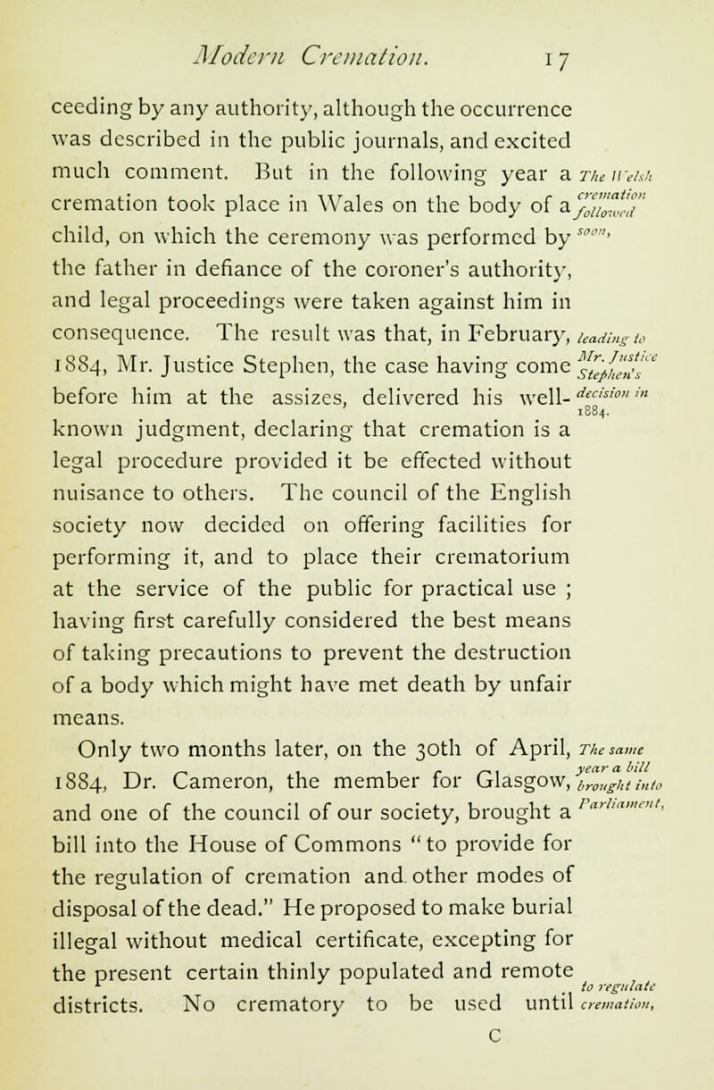 ceeding by any authority, although the occurrence was described in the public journals, and excited much comment. But in the following year aa«Wi cremation took place in Wales on the body of a%%Zcd child, on which the ceremony was performed by sc' the father in defiance of the coroner's authority, and legal proceedings were taken against him in consequence. The result was that, in February, leading to 1884, Mr. Justice Stephen, the case having come ^u/hen's' before him at the assizes, delivered his well-*'' ' 1884. known judgment, declaring that cremation is a legal procedure provided it be effected without nuisance to others. The council of the English society now decided on offering facilities for performing it, and to place their crematorium at the service of the public for practical use ; having first carefully considered the best means of taking precautions to prevent the destruction of a body which might have met death by unfair means. Only two months later, on the 30th of April, The nam r* n t-n *-i 1 1 r r* 1 year a blM 1884, Dr. Cameron, the member for Glasgow, brinlgktinto and one of the council of our society, brought a rrt bill into the House of Commons  to provide for the regulation of cremation and other modes of disposal of the dead. He proposed to make burial illegal without medical certificate, excepting for the present certain thinly populated and remote 1 . to regulate districts. No crematory to be used until cremation, C