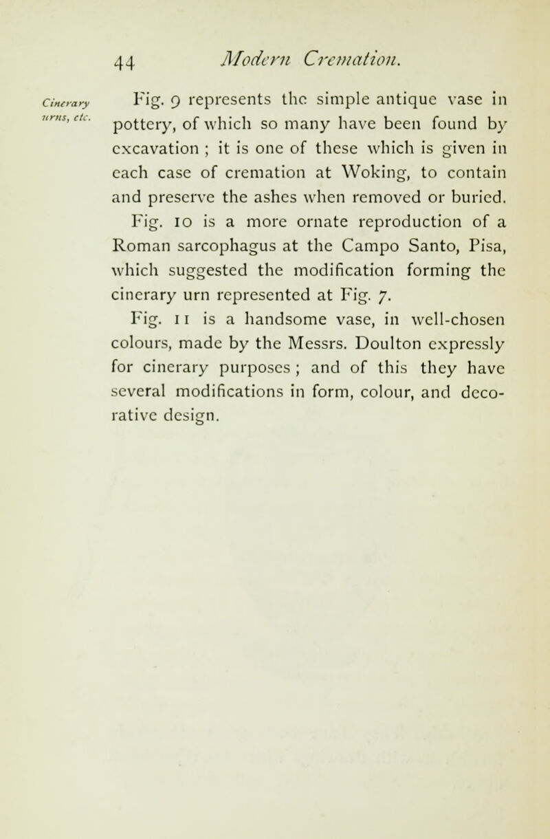 cinoary Fig. 9 represents the simple antique vase in pottery, of which so many have been found by excavation ; it is one of these which is given in each case of cremation at Woking, to contain and preserve the ashes when removed or buried. Fig. 10 is a more ornate reproduction of a Roman sarcophagus at the Campo Santo, Pisa, which suggested the modification forming the cinerary urn represented at Fig. 7. Fig. 11 is a handsome vase, in well-chosen colours, made by the Messrs. Doulton expressly for cinerary purposes ; and of this they have several modifications in form, colour, and deco- rative design.