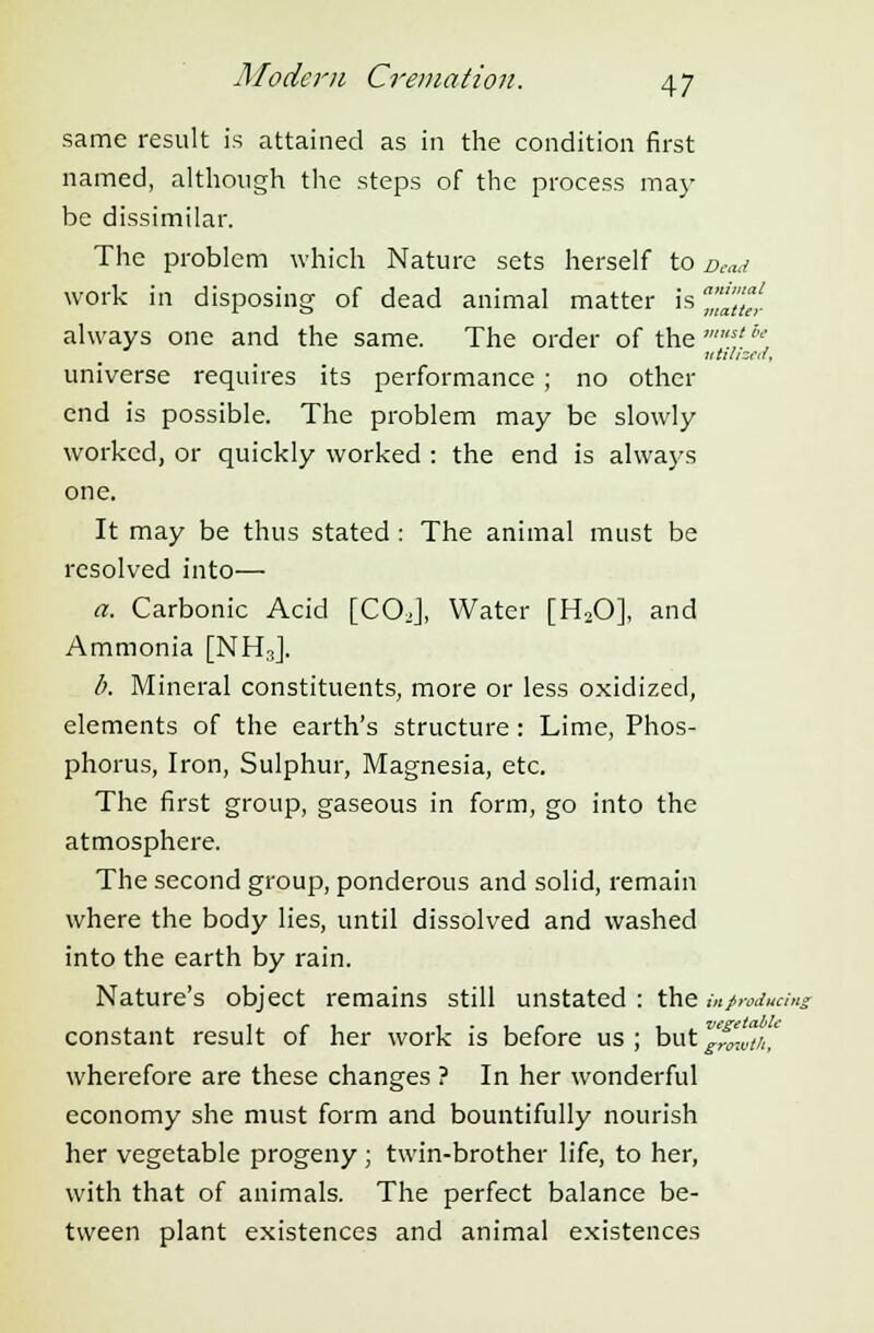 same result is attained as in the condition first named, although the steps of the process may- be dissimilar. The problem which Nature sets herself to Dead work in disposing of dead animal matter is 'a't'ul always one and the same. The order of the 'st'■' utilized, universe requires its performance ; no other end is possible. The problem may be slowly worked, or quickly worked : the end is always one. It may be thus stated : The animal must be resolved into— a. Carbonic Acid [COJ, Water [H20], and Ammonia [NH3J. b. Mineral constituents, more or less oxidized, elements of the earth's structure: Lime, Phos- phorus, Iron, Sulphur, Magnesia, etc. The first group, gaseous in form, go into the atmosphere. The second group, ponderous and solid, remain where the body lies, until dissolved and washed into the earth by rain. Nature's object remains still unstated : the in producing constant result of her work is before us ; but p^J/,',' wherefore are these changes ? In her wonderful economy she must form and bountifully nourish her vegetable progeny ; twin-brother life, to her, with that of animals. The perfect balance be- tween plant existences and animal existences