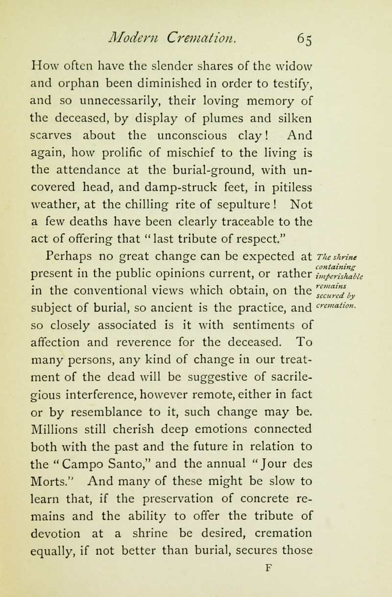 How often have the slender shares of the widow and orphan been diminished in order to testify, and so unnecessarily, their loving memory of the deceased, by display of plumes and silken scarves about the unconscious clay! And again, how prolific of mischief to the living is the attendance at the burial-ground, with un- covered head, and damp-struck feet, in pitiless weather, at the chilling rite of sepulture ! Not a few deaths have been clearly traceable to the act of offering that  last tribute of respect. Perhaps no great change can be expected at The shrine . ... . . . containing present in the public opinions current, or rather imperishable in the conventional views which obtain, on the rcua^„ subject of burial, so ancient is the practice, and cnmatim- so closely associated is it with sentiments of affection and reverence for the deceased. To many persons, any kind of change in our treat- ment of the dead will be suggestive of sacrile- gious interference, however remote, either in fact or by resemblance to it, such change may be. Millions still cherish deep emotions connected both with the past and the future in relation to the Campo Santo, and the annual Jour des Morts. And many of these might be slow to learn that, if the preservation of concrete re- mains and the ability to offer the tribute of devotion at a shrine be desired, cremation equally, if not better than burial, secures those F