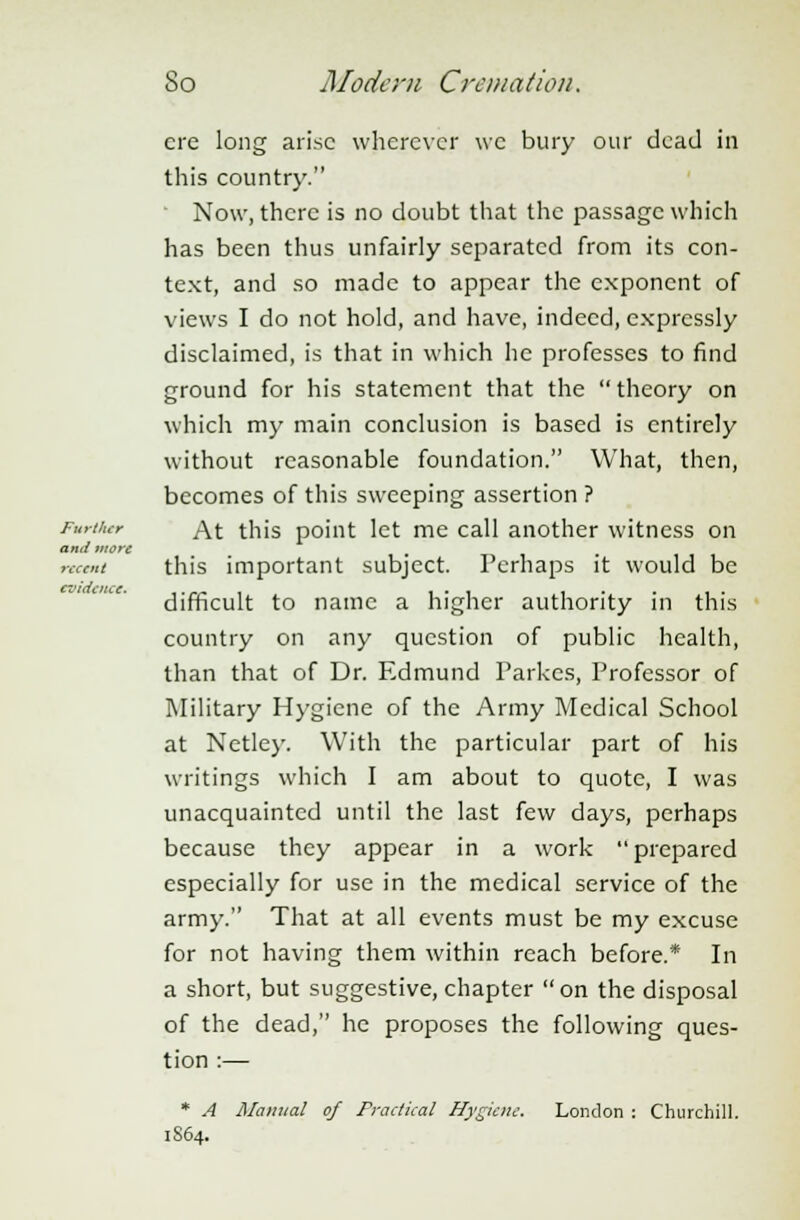 ere long arise wherever we bury our dead in this country. Now, there is no doubt that the passage which has been thus unfairly separated from its con- text, and so made to appear the exponent of views I do not hold, and have, indeed, expressly disclaimed, is that in which he professes to find ground for his statement that the  theory on which my main conclusion is based is entirely without reasonable foundation. What, then, becomes of this sweeping assertion ? Further At this point let me call another witness on and more ment this important subject. Perhaps it would be evidence. . _.. , , ■ ■ .. . ,. difficult to name a higher authority in this country on any question of public health, than that of Dr. Edmund Parkes, Professor of Military Hygiene of the Army Medical School at Netley. With the particular part of his writings which I am about to quote, I was unacquainted until the last few days, perhaps because they appear in a work prepared especially for use in the medical service of the army. That at all events must be my excuse for not having them within reach before.* In a short, but suggestive,chapter on the disposal of the dead, he proposes the following ques- tion :— * A Manual of Practical Hygiene. London : Churchill. 1S64.