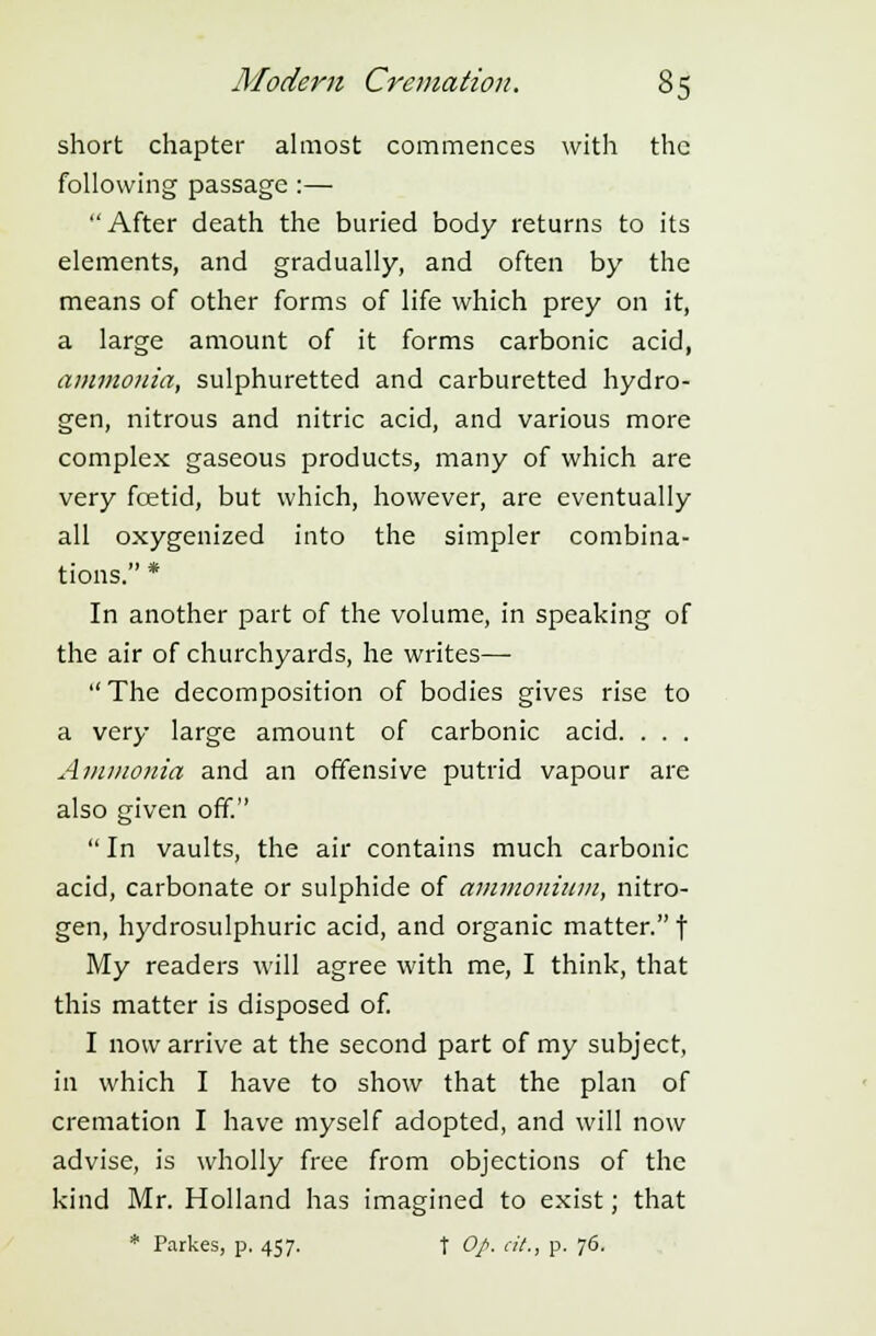 short chapter almost commences with the following passage :— After death the buried body returns to its elements, and gradually, and often by the means of other forms of life which prey on it, a large amount of it forms carbonic acid, ammonia, sulphuretted and carburetted hydro- gen, nitrous and nitric acid, and various more complex gaseous products, many of which are very fcetid, but which, however, are eventually all oxygenized into the simpler combina- tions. * In another part of the volume, in speaking of the air of churchyards, he writes— The decomposition of bodies gives rise to a very large amount of carbonic acid. . . . Ammonia and an offensive putrid vapour are also given off.  In vaults, the air contains much carbonic acid, carbonate or sulphide of ammonium, nitro- gen, hydrosulphuric acid, and organic matter. f My readers will agree with me, I think, that this matter is disposed of. I now arrive at the second part of my subject, in which I have to show that the plan of cremation I have myself adopted, and will now advise, is wholly free from objections of the kind Mr. Holland has imagined to exist; that * Parkes, p. 457. t Op. at., p. 76.