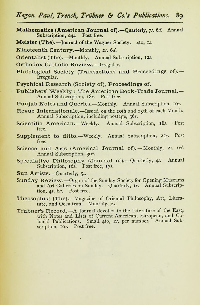 Mathematics (American Journal of).—Quarterly, Js. 6d. Annual Subscription, 245. Post free. Meister (The).—Journal of the Wagner Society. 4to, is. Nineteenth Century.—Monthly, 2s. 6d. Orientalist (The).—Monthly. Annual Subscription, 12s. Orthodox Catholic Review.—Irregular. Philological Society (Transactions and Proceedings of).— Irregular. Psychical Research (Society of), Proceedings of. Publishers' Weekly : The American Book-Trade Journal.— Annual Subscription, i8j-. Post free. Punjab Notes and Queries.—Monthly. Annual Subscription, ior. Revue Internationale.—Issued on the 10th and 25th of each Month. Annual Subscription, including postage, 36.V. Scientific American.—Weekly. Annual Subscription, i8j\ Post free. Supplement to ditto.—Weekly. Annual Subscription, 25/. Post free. Science and Arts (America! Journal of). —Monthly, 2s. (id. Annual Subscription, 30J. Speculative Philosophy (Journal of).—Quarterly, 4s. Annual Subscription, 16s. Post free, ljs. Sun Artists.—Quarterly, 5x. Sunday Review.—Organ of the Sunday Society for Opening Museums and Art Galleries on Sunday. Quarterly, is. Annual Subscrip- tion, 4s. 6d. Post free. Theosophist (The).—Magazine of Oriental Philosophy, Art, Litera- ture, and Occultism. Monthly, 2s. Tr'ubner's Record. —A Journal devoted to the Literature of the East, with Notes and Lists of Current American, European, and Co- lonial Publications. Small 4to, 2s. per number. Annual Sub- scription, 10s. Post free.