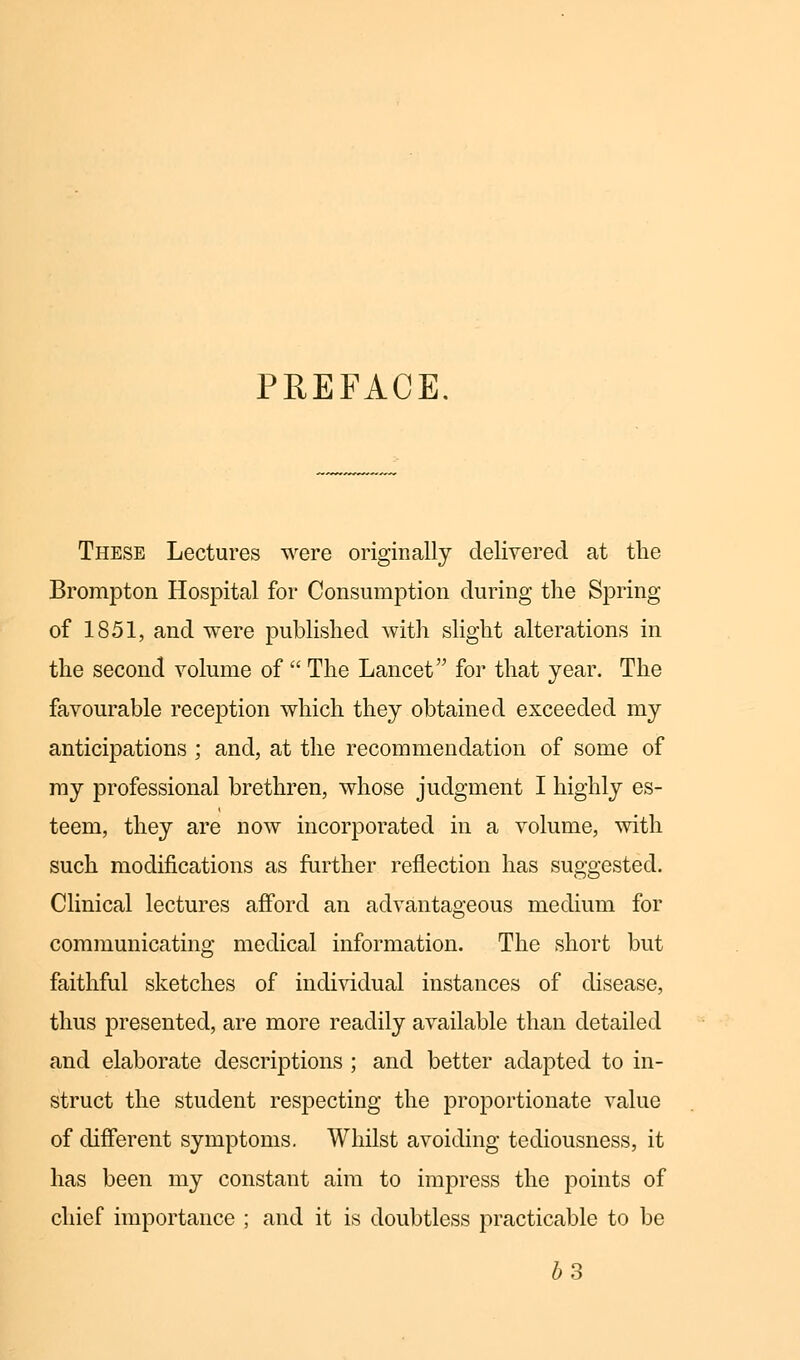 PREFACE. These Lectures were originally delivered at the Brompton Hospital for Consumption during the Spring of 1851, and were published with slight alterations in the second volume of  The Lancet for that year. The favourable reception which they obtained exceeded my anticipations ; and, at the recommendation of some of my professional brethren, whose judgment I highly es- teem, they are now incorporated in a volume, with such modifications as further reflection has suggested. Clinical lectures afford an advantageous medium for communicating medical information. The short but faithful sketches of individual instances of disease, thus presented, are more readily available than detailed and elaborate descriptions ; and better adapted to in- struct the student respecting the proportionate value of different symptoms. Whilst avoiding tediousness, it has been my constant aim to impress the points of chief importance ; and it is doubtless practicable to be 63