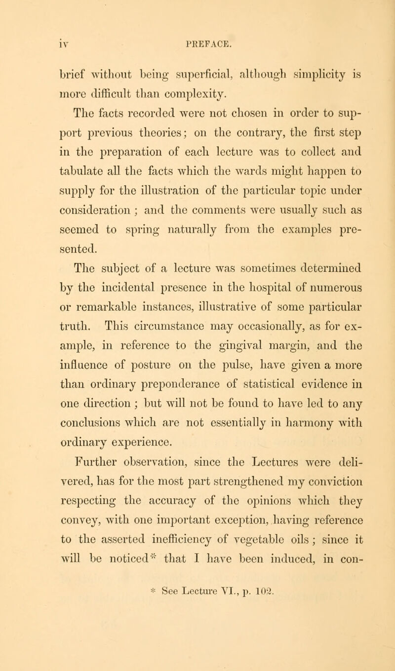 brief without being superficial, although simplicity is more difficult than complexity. The facts recorded were not chosen in order to sup- port previous theories; on the contrary, the first step in the preparation of each lecture was to collect and tabulate all the facts which the wards might happen to supply for the illustration of the particular topic under consideration ; and the comments were usually such as seemed to spring naturally from the examples pre- sented. The subject of a lecture was sometimes determined by the incidental presence in the hospital of numerous or remarkable instances, illustrative of some particular truth. This circumstance may occasionally, as for ex- ample, in reference to the gingival margin, and the influence of posture on the pulse, have given a more than ordinary preponderance of statistical evidence in one direction ; but will not be found to have led to any conclusions which are not essentially in hai*mony with ordinary experience. Further observation, since the Lectures were deli- vered, has for the most part strengthened my conviction respecting the accuracy of the opinions which they convey, with one important exception, having reference to the asserted inefficiency of vegetable oils; since it will be noticed'' that I have been induced, in con- * See Lecture VI., p. 103.