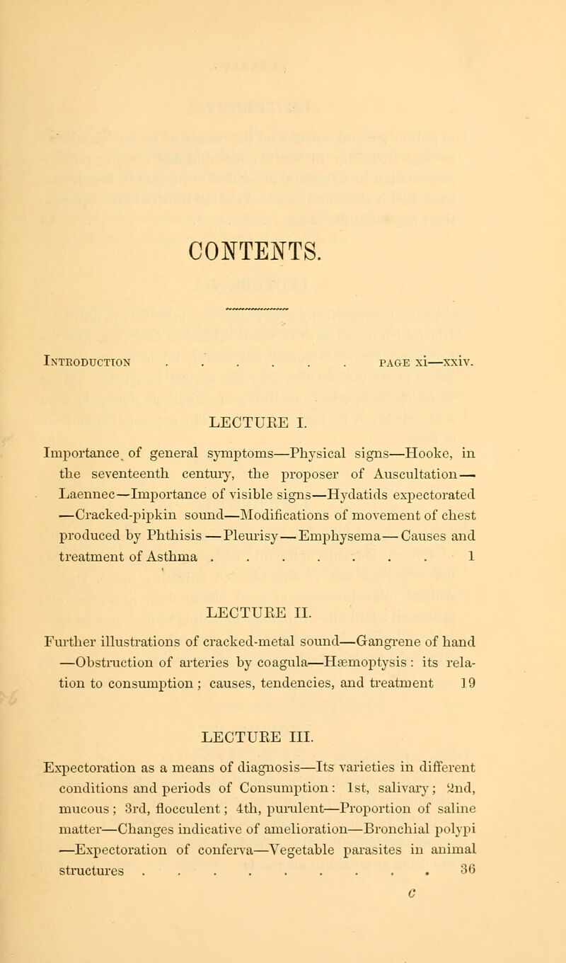 CONTENTS. Introduction ...... page xi—xxiv. LECTUEE I. Importance of general symptoms—Physical signs—Hooke, in the seventeenth century, the proposer of Auscultation — Laennec—Importance of visible signs—Hydatids expectorated —Cracked-pipkin sound—Modifications of movement of chest produced by Phthisis—Pleurisy—Emphysema—Causes and treatment of Asthma ....... 1 LECTUEE II. Further illustrations of cracked-metal sound—Gangrene of hand —Obstruction of arteries by coagula—Haemoptysis : its rela- tion to consumption ; causes, tendencies, and treatment 19 LECTUEE III Expectoration as a means of diagnosis—Its varieties in different conditions and periods of Consumption: 1st, salivary; 2nd, mucous ; 3rd, flocculent; 4th, purulent—Proportion of saline matter—Changes indicative of amelioration—Bronchial polypi —Expectoration of conferva—Vegetable parasites in animal structures ......... 36 G