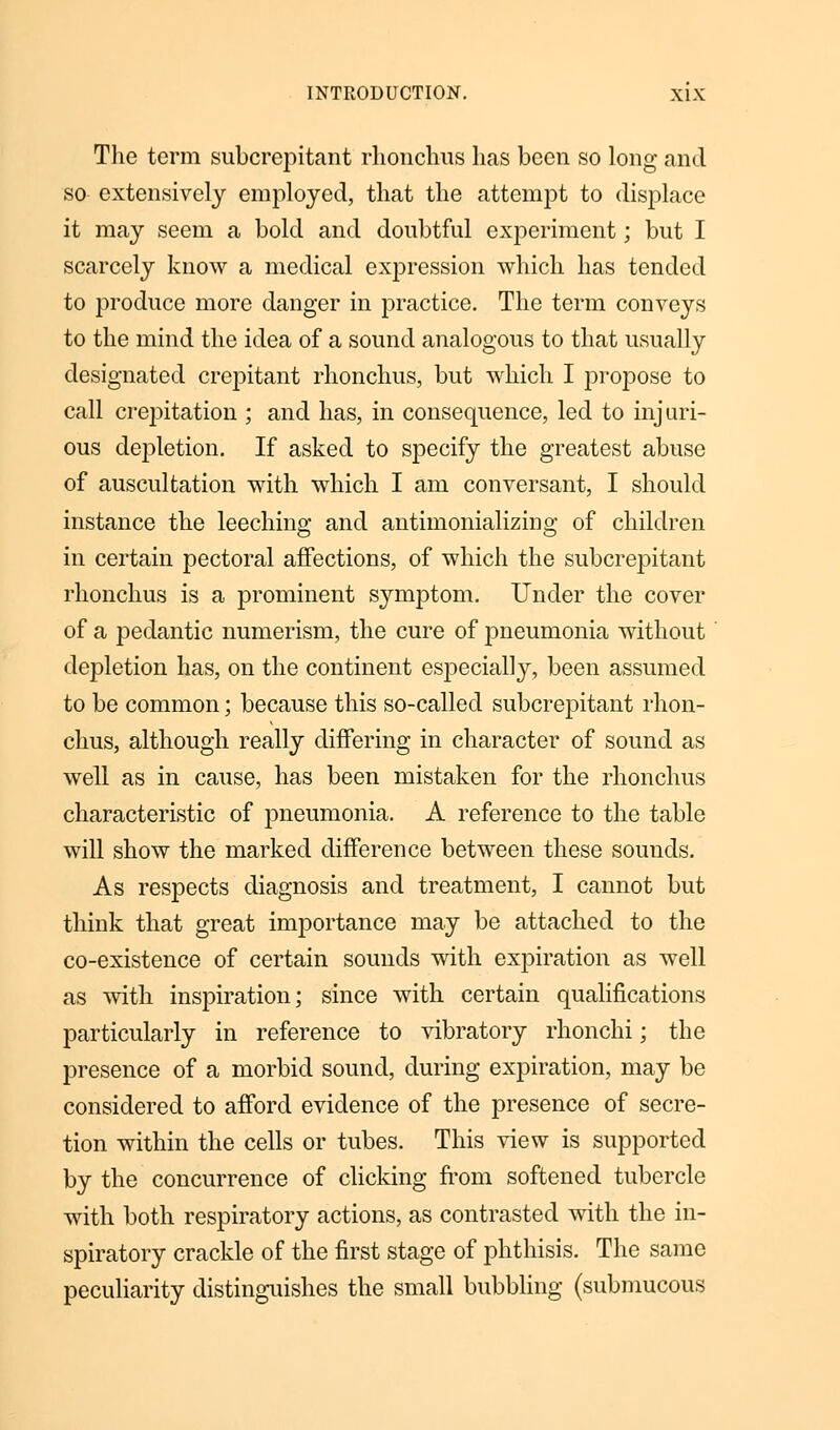 The term subcrepitant rhonchus has been so long and so- extensively employed, that the attempt to displace it may seem a bold and doubtful experiment; but I scarcely know a medical expression which has tended to produce more danger in practice. The term conveys to the mind the idea of a sound analogous to that usually designated crepitant rhonchus, but which I propose to call crepitation ; and has, in consequence, led to injuri- ous depletion. If asked to specify the greatest abuse of auscultation with which I am conversant, I should instance the leeching and antimonializmg of children in certain pectoral affections, of which the subcrepitant rlionchus is a prominent symptom. Under the cover of a pedantic numerism, the cure of pneumonia without depletion has, on the continent especially, been assumed to be common; because this so-called subcrepitant rhon- chus, although really differing in character of sound as well as in cause, has been mistaken for the rhonchus characteristic of pneumonia. A reference to the table will show the marked difference between these sounds. As respects diagnosis and treatment, I cannot but think that great importance may be attached to the co-existence of certain sounds with expiration as well as with inspiration; since with certain qualifications particularly in reference to vibratory rhonchi; the presence of a morbid sound, during expiration, may be considered to afford evidence of the presence of secre- tion within the cells or tubes. This view is supported by the concurrence of clicking from softened tubercle with both respiratory actions, as contrasted with the in- spiratory crackle of the first stage of phthisis. The same peculiarity distinguishes the small bubbling (submucous