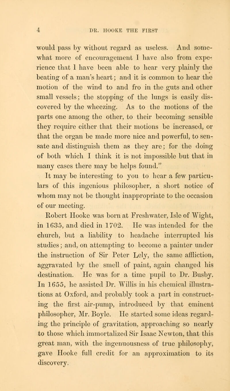would pass by without regard as useless. And some- what more of encouragement I have also from expe- rience that 1 have been able to hear very plainly the beating of a man's heart; and it is common to hear the motion of the wind to and fro in the guts and other small vessels; the stopping of the lungs is easily dis- covered by the wheezing. As to the motions of the parts one among the other, to their becoming sensible they require either that their motions be increased, or that the organ be made more nice and powerful, to sen- sate and distinguish them as they are; for the doing of both which I think it is not impossible but that in many cases there may be helps found. It may be interesting to you to hear a few particu- lars of this ingenious philosopher, a short notice of whom may not be thought inappropriate to the occasion of our meeting. Robert Hooke was born at Freshwater, Isle of Wight, in 1635, and died in 1702. He was intended for the church, but a liability to headache interrupted his studies; and, on attempting to become a painter under the instruction of Sir Peter Lely, the same affliction, aggravated by the smell of paint, again changed his destination. He was for a time pupil to Dr. Busby. In 1655, he assisted Dr. Willis in his chemical illustra- tions at Oxford, and probably took a part in construct- ing the first air-pump, introduced by that eminent philosopher, Mr. Boyle. He started some ideas regard- ing the principle of gravitation, approaching so nearly to those which immortalized Sir Isaac Newton, that this great man, with the ingenuousness of true philosophy, gave Hooke full credit for an approximation to its discovery.