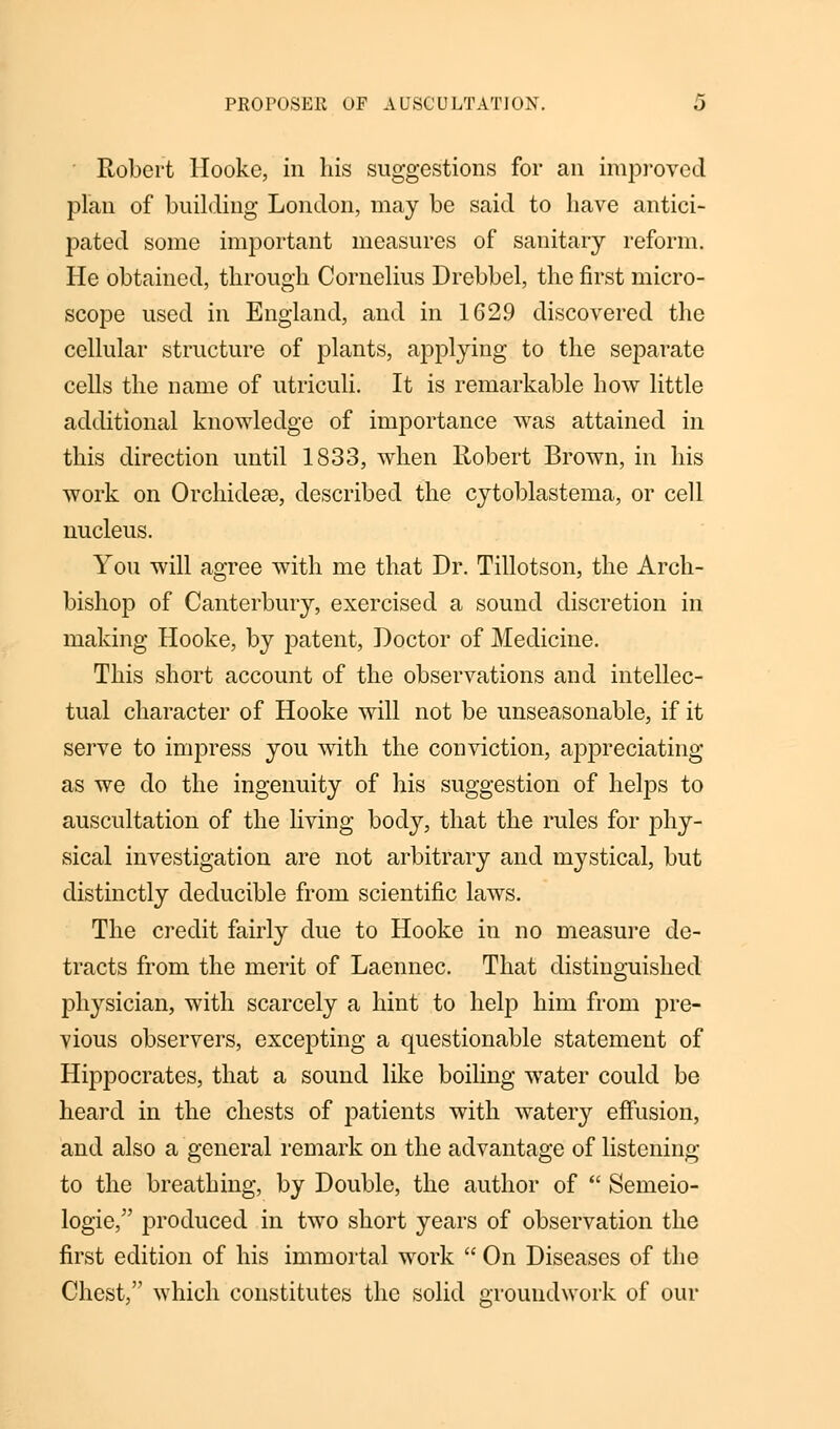 Robert Hooke, in his suggestions for an improved plan of building London, may be said to have antici- pated some important measures of sanitary reform. He obtained, through Cornelius Drebbel, the first micro- scope used in England, and in 1629 discovered the cellular structure of plants, applying to the separate cells the name of utriculi. It is remarkable how little additional knowledge of importance was attained in this direction until 1833, when Robert Brown, in his work on Orchidese, described the cytoblastema, or cell nucleus. You will agree with me that Dr. Tillotson, the Arch- bishop of Canterbury, exercised a sound discretion in making Hooke, by patent, Doctor of Medicine. This short account of the observations and intellec- tual character of Hooke will not be unseasonable, if it serve to impress you with the conviction, appreciating as we do the ingenuity of his suggestion of helps to auscultation of the living body, that the rules for phy- sical investigation are not arbitrary and mystical, but distinctly deducible from scientific laws. The credit fairly due to Hooke in no measure de- tracts from the merit of Laennec. That distinguished physician, with scarcely a hint to help him from pre- vious observers, excepting a questionable statement of Hippocrates, that a sound like boiling water could be heard in the chests of patients with watery effusion, and also a general remark on the advantage of listening to the breathing, by Double, the author of  Semeio- logie/' produced in two short years of observation the first edition of his immortal work  On Diseases of the Chest, which constitutes the solid groundwork of our