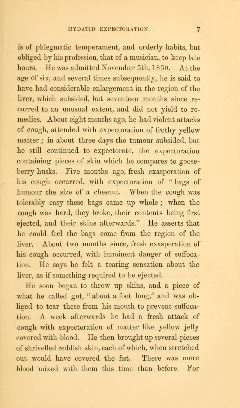 is of phlegmatic temperament, and orderly habits, but obliged b}7 his profession, that of a musician, to keep late hours. He was admitted November 5th, 1850. At the age of six, and several times subsequently, he is said to have had considerable enlargement in the region of the liver, which subsided, but seventeen months since re- curred to an unusual extent, and did not yield to re- medies. About eight months ago, he had violent attacks of cough, attended with expectoration of frothy yellow- matter ; in about three days the tumour subsided, but he still continued to expectorate, the expectoration containing pieces of skin which he compares to goose- berry husks. Five months ago, fresh exasperation of his cough occurred, with expectoration of  bags of humour the size of a chesnut. When the cough was tolerably easy these bags came up whole ; when the cough was hard, they broke, their contents being first ejected, and their skins afterwards. He asserts that he could feel the bags come from the region of the liver. About two months since, fresh exasperation of Ins cough occurred, with imminent danger of suffoca- tion. He says he felt a tearing sensation about the liver, as if something required to be ejected. He soon began to throw up skins, and a piece of what he called gut,  about a foot long, and was ob- liged to tear these from his mouth to prevent suffoca- tion. A week afterwards he had a fresh attack of cough with expectoration of matter like yellow jelly covered with blood. He then brought up several pieces of shrivelled reddish skin, each of which, when stretched out would have covered the fist. There was more blood mixed with them this time than before. For