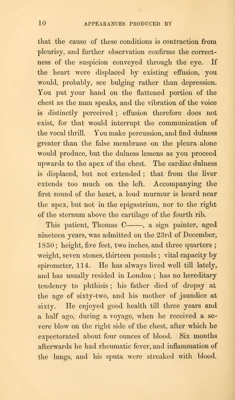 that the cause of these conditions is contraction from pleurisy, and further observation confirms the correct- ness of the suspicion conveyed through the eye. If the heart were displaced by existing effusion, you would, probably, see bulging rather than depression. You put your hand on the flattened portion of the chest as the man speaks, and the vibration of the voice is distinctly perceived ; effusion therefore does not exist, for that would interrupt the communication of the vocal thrill. You make percussion, and find dulness greater than the false membrane on the pleura alone would produce, but the dulness lessens as you proceed upwards to the apex of the chest. The cardiac dulness is displaced, but not extended; that from the liver extends too much on the left. Accompanying the first sound of the heart, a loud murmur is heard near the apex, but not in the epigastrium, nor to the right of the sternum above the cartilage of the fourth rib. This patient, Thomas C , a sign painter, aged nineteen years, was admitted on the 23rd of December, 1850; height, five feet, two inches, and three quarters ; weight, seven stones, thirteen pounds ; vital capacity by spirometer, 114. He has always lived well till lately, and has usually resided in London ; has no hereditary tendency to phthisis ; his father died of dropsy at the age of sixty-two, and his mother of jaundice at sixty. He enjoyed good health till three years and a half ago, during a voyage, when he received a se- vere blow on the right side of the chest, after which he expectorated about four ounces of blood. Six months afterwards he had rheumatic fever, and inflammation of the lungs, and his sputa were streaked with blood.