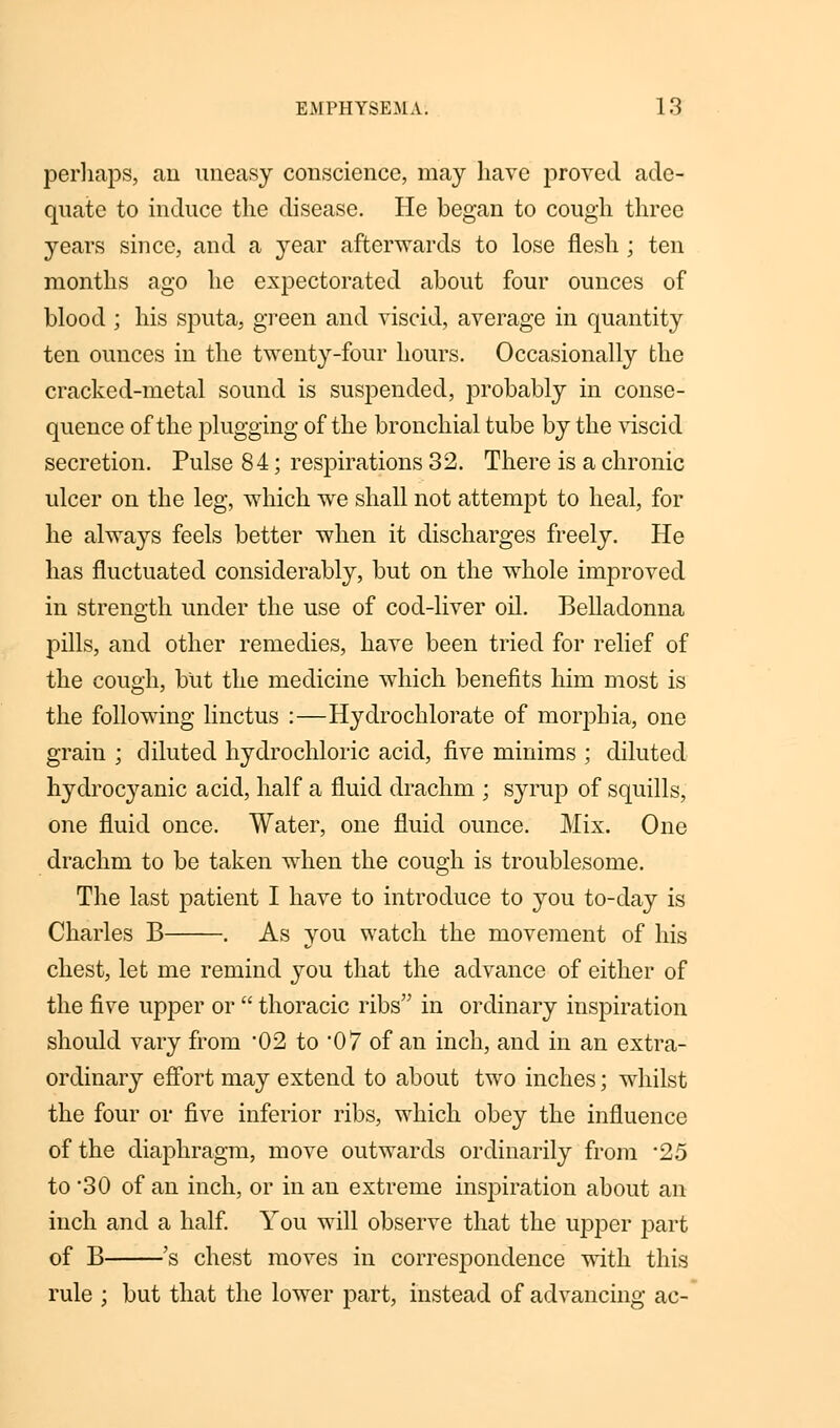 perhaps, an uneasy conscience, may have proved ade- quate to induce the disease. He began to cough three years since, and a year afterwards to lose flesh ; ten months ago he expectorated about four ounces of blood ; his sputa, green and viscid, average in quantity ten ounces in the twenty-four hours. Occasionally the cracked-metal sound is suspended, probably in conse- quence of the plugging of the bronchial tube by the viscid secretion. Pulse 84; respirations 32. There is a chronic ulcer on the leg, which we shall not attempt to heal, for he always feels better when it discharges freely. He has fluctuated considerably, but on the whole improved in strength under the use of cod-liver oil. Belladonna pills, and other remedies, have been tried for relief of the cough, but the medicine which benefits him most is the following linctus :—Hydrochlorate of morphia, one grain ; diluted hydrochloric acid, five minims ; diluted hydrocyanic acid, half a fluid drachm ; syrup of squills, one fluid once. Water, one fluid ounce. Mix. One drachm to be taken when the cough is troublesome. The last patient I have to introduce to you to-day is Charles B . As you watch the movement of his chest, let me remind you that the advance of either of the five upper or  thoracic ribs in ordinary inspiration should vary from 02 to 07 of an inch, and in an extra- ordinary effort may extend to about two inches; whilst the four or five inferior ribs, which obey the influence of the diaphragm, move outwards ordinarily from *25 to 30 of an inch, or in an extreme inspiration about an inch and a half. You will observe that the upper part of B 's chest moves in correspondence with this rule ; but that the lower part, instead of advancing ac-