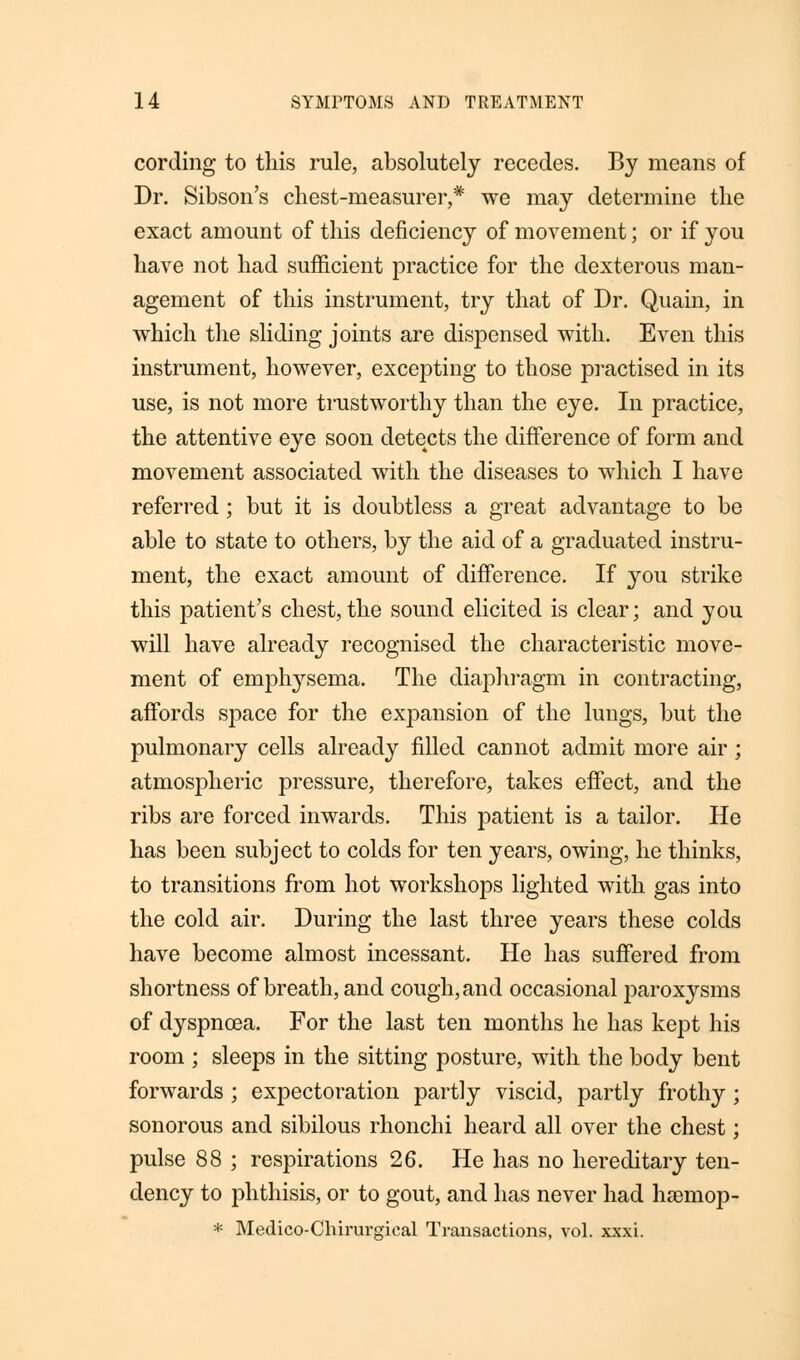 cording to this rule, absolutely recedes. By means of Dr. Sibson's chest-measurer,* we may determine the exact amount of this deficiency of movement; or if you have not had sufficient practice for the dexterous man- agement of this instrument, try that of Dr. Quain, in which the sliding joints are dispensed with. Even this instrument, however, excepting to those practised in its use, is not more trustworthy than the eye. In practice, the attentive eye soon detects the difference of form and movement associated with the diseases to which I have referred; but it is doubtless a great advantage to be able to state to others, by the aid of a graduated instru- ment, the exact amount of difference. If you strike this patient's chest,the sound elicited is clear; and you will have already recognised the characteristic move- ment of emphysema. The diaphragm in contracting, affords space for the expansion of the lungs, but the pulmonary cells already filled cannot admit more air; atmospheric pressure, therefore, takes effect, and the ribs are forced inwards. This patient is a tailor. He has been subject to colds for ten years, owing, he thinks, to transitions from hot workshops lighted with gas into the cold air. During the last three years these colds have become almost incessant. He has suffered from shortness of breath, and cough, and occasional paroxysms of dyspnoea. For the last ten months he has kept his room ; sleeps in the sitting posture, with the body bent forwards ; expectoration partly viscid, partly frothy ; sonorous and sibilous rhonchi heard all over the chest; pulse 88 ; respirations 26. He has no hereditary ten- dency to phthisis, or to gout, and has never had hsemop- * Medico-Chirurgieal Transactions, vol. xxxi.