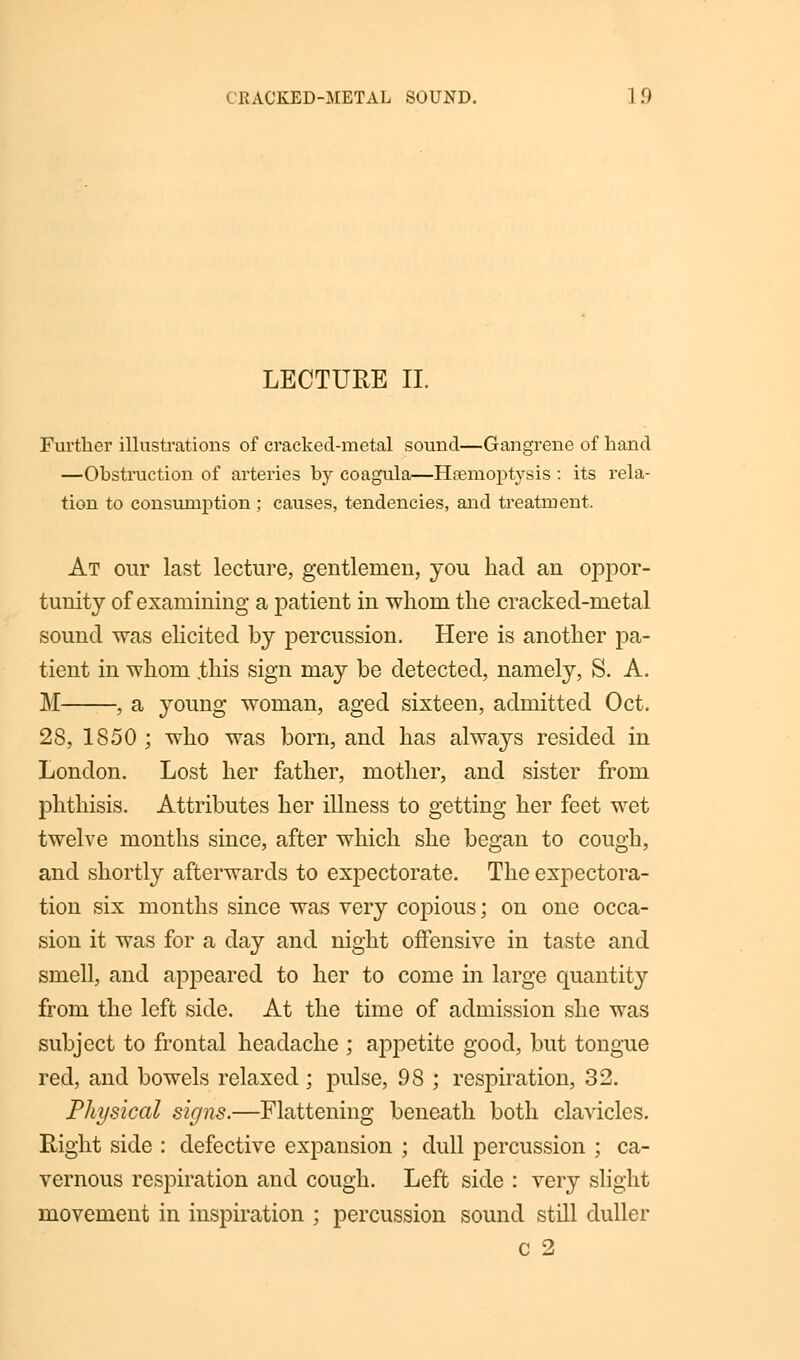 KACKED-METAL SOUND. I!' LECTURE II. Further illustrations of cracked-metal sound—Gangrene of hand —Obstruction of arteries by coagula—Haemoptysis : its rela- tion to consumption ; causes, tendencies, and treatment. At our last lecture, gentlemen, you had an oppor- tunity of examining a patient in whom the cracked-metal sound was elicited by percussion. Here is another pa- tient in whom .this sign may be detected, namely, S. A. M , a young woman, aged sixteen, admitted Oct. 28, 1850 ; who was born, and has always resided in London. Lost her father, mother, and sister from phthisis. Attributes her illness to getting her feet wet twelve months since, after which she began to cough, and shortly afterwards to expectorate. The expectora- tion six months since was very copious; on one occa- sion it was for a day and night offensive in taste and smell, and appeared to her to come in large quantity from the left side. At the time of admission she was subject to frontal headache ; appetite good, but tongue red, and bowels relaxed; pulse, 98 ; respiration, 32. Physical signs.—Flattening beneath both clavicles. Right side : defective expansion ; dull percussion ; ca- vernous respiration and cough. Left side : very slight movement in inspiration ; percussion sound still duller c 2