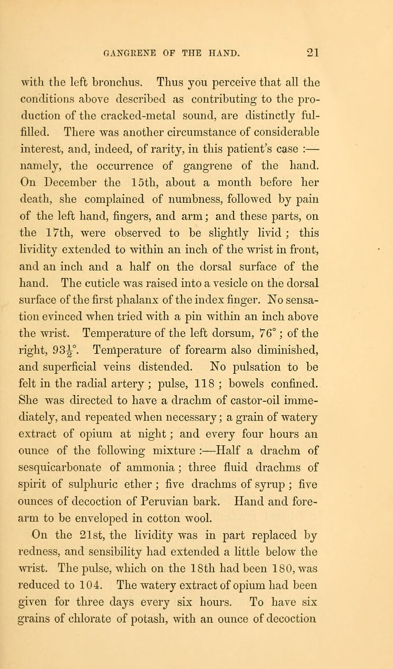 with the left bronchus. Thus you perceive that all the conditions above described as contributing to the pro- duction of the cracked-metal sound, are distinctly ful- filled. There was another circumstance of considerable interest, and, indeed, of rarity, in this patient's case :— namely, the occurrence of gangrene of the hand. On December the 15th, about a month before her death, she complained of numbness, followed by pain of the left hand, fingers, and arm; and these parts, on the 17th, were observed to be slightly livid ; this lividity extended to within an inch of the wrist in front, and an inch and a half on the dorsal surface of the hand. The cuticle was raised into a vesicle on the dorsal surface of the first phalanx of the index finger. No sensa- tion evinced when tried with a pin within an inch above the wrist. Temperature of the left dorsum, 76°; of the right, 93^°. Temperature of forearm also diminished, and superficial veins distended. No pulsation to be felt in the radial artery; pulse, 118; bowels confined. She was directed to have a drachm of castor-oil imme- diately, and repeated when necessary; a grain of watery extract of opium at night; and every four hours an ounce of the following mixture :—Half a drachm of sesquicarbonate of ammonia ; three fluid drachms of spirit of sulphuric ether; five drachms of syrup ; five ounces of decoction of Peruvian bark. Hand and fore- arm to be enveloped in cotton wool. On the 21st, the lividity was in part replaced by redness, and sensibility had extended a little below the wrist. The pulse, which on the 18th had been 180, was reduced to 104. The watery extract of opium had been given for three days every six hours. To have six grains of chlorate of potash, with an ounce of decoction