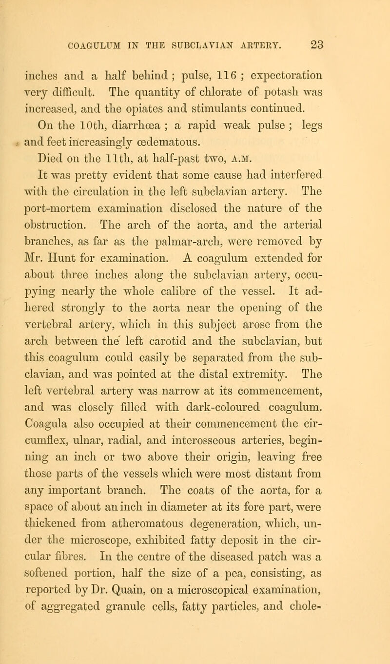 inches and a half behind; pulse, 116; expectoration very difficult. The quantity of chlorate of potash was increased, and the opiates and stimulants continued. On the 10th, diarrhoea; a rapid weak pulse; legs and feet increasingly cedematous. Died on the 11th, at half-past two, a.m. It was pretty evident that some cause had interfered with the circulation in the left subclavian artery. The port-mortem examination disclosed the nature of the obstruction. The arch of the aorta, and the arterial branches, as far as the palmar-arch, were removed by Mr. Hunt for examination. A coagulum extended for about three inches along the subclavian artery, occu- pying nearly the whole calibre of the vessel. It ad- hered strongly to the aorta near the opening of the vertebral artery, which in this subject arose from the arch between the left carotid and the subclavian, but this coagulum could easily be separated from the sub- clavian, and was pointed at the distal extremity. The left vertebral artery was narrow at its commencement, and was closely filled with dark-coloured coagulum. Coagula also occupied at their commencement the cir- cumflex, ulnar, radial, and interosseous arteries, begin- ning an inch or two above their origin, leaving free those parts of the vessels which were most distant from any important branch. The coats of the aorta, for a space of about an inch in diameter at its fore part, were thickened from atheromatous degeneration, which, un- der the microscope, exhibited fatty deposit in the cir- cular fibres. In the centre of the diseased patch was a softened portion, half the size of a pea, consisting, as reported by Dr. Quain, on a microscopical examination, of aggregated granule cells, fatty particles, and chole-