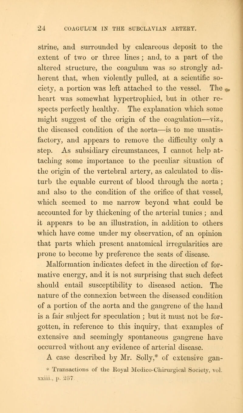 strine, and surrounded by calcareous deposit to the extent of two or three lines ; and, to a part of the altered structure, the coagulum was so strongly ad- herent that, when violently pulled, at a scientific so- ciety, a portion was left attached to the vessel. The ^ heart was somewhat hypertrophied, but in other re- spects perfectly healthy. The explanation which some might suggest of the origin of the coagulation—viz., the diseased condition of the aorta—is to me unsatis- factory, and appears to remove the difficulty only a step. As subsidiary circumstances, I cannot help at- taching some importance to the peculiar situation of the origin of the vertebral artery, as calculated to dis- turb the equable current of blood through the aorta; and also to the condition of the orifice of that vessel, which seemed to me narrow beyond what could be accounted for by thickening of the arterial tunics ; and it appears to be an illustration, in addition to others which have come under my observation, of an opinion that parts which present anatomical irregularities are prone to become by preference the seats of disease. Malformation indicates defect in the direction of for- mative energy, and it is not surprising that such defect should entail susceptibility to diseased action. The nature of the connexion between the diseased condition of a portion of the aorta and the gangrene of the hand is a fair subject for speculation ; but it must not be for- gotten, in reference to this inquiry, that examples of extensive and seemingly spontaneous gangrene have occurred without any evidence of arterial disease. A case described by Mr. Solly,* of extensive gan- * Transactions of the Royal Medico-Chirurgical Society, vol. xxiii., [>. 237