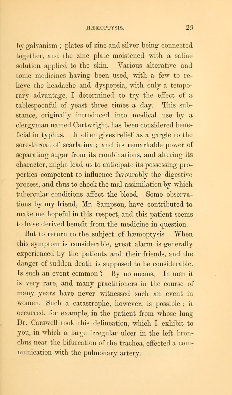 by galvanism ; plates of zinc and silver being connected together, and the zinc plate moistened with a saline solution applied to the skin. Various alterative and tonic medicines having been used, with a few to re- lieve the headache and dyspepsia, with only a tempo- rary advantage, I determined to try the effect of a tablespoonful of yeast three times a day. This sub- stance, originally introduced into medical use by a clergyman named Cartwright, has been considered bene- ficial in typhus. It often gives relief as a gargle to the sore-throat of scarlatina ; and its remarkable power of separating sugar from its combinations, and altering its character, might lead us to anticipate its possessing pro- perties competent to influence favourably the digestive process, and thus to check the mal-assimilation by which tubercular conditions affect the blood. Some observa- tions by my friend, Mr. Sampson, have contributed to make me hopeful in this respect, and this patient seems to have derived benefit from the medicine in question. But to return to the subject of hemoptysis. When this symptom is considerable, great alarm is generally experienced by the patients and their friends, and the danger of sudden death is supposed to be considerable. Is such an event common 1 By no means, In men it is very rare, and many practitioners in the course of many years have never witnessed such an event in women. Such a catastrophe, however, is possible ; it occurred, for example, in the patient from whose lung Dr. Carswell took this delineation, which I exhibit to you, in which a large irregular ulcer in the left bron- chus near the bifurcation of the trachea, effected a com- munication with the pulmonary artery.