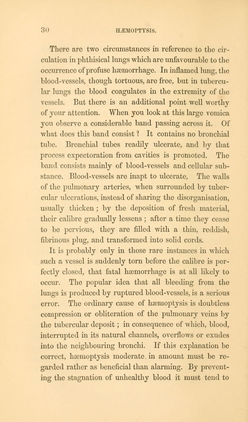 There are two circumstances in reference to the cir- culation in phthisical lungs which are unfavourable to the occurrence of profuse haemorrhage. In inflamed lung, the blood-vessels, though tortuous, are free, but in tubercu- lar lungs the blood coagulates in the extremity of the vessels. But there is an additional point well worthy of your attention. When you look at this large vomica you observe a considerable band passing across it. Of what does this band consist 1 It contains no bronchial tube. Bronchial tubes readily ulcerate, and by that process expectoration from cavities is promoted. The band consists mainly of blood-vessels and cellular sub- stance. Blood-vessels are inapt to ulcerate, The walls of the pulmonary arteries, when surrounded by tuber- cular ulcerations, instead of sharing the disorganisation, usually thicken ; by the deposition of fresh material, their calibre gradually lessens ; after a time they cease to be pervious, they are filled with a thin, reddish, fibrinous plug, and transformed into solid cords. It is probably only in those rare instances in which such a vessel is suddenly torn before the calibre is per- fectly closed, that fatal haemorrhage is at all likely to occur. The popular idea that all bleeding from the lungs is produced by ruptured blood-vessels, is a serious error. The ordinary cause of haemoptysis is doubtless compression or obliteration of the pulmonary veins by the tubercular deposit; in consequence of which, blood, interrupted in its natural channels, overflows or exudes into the neighbouring bronchi. If this explanation be correct, haemoptysis moderate, in amount must be re- garded rather as beneficial than alarming. By prevent- ing the stagnation of unhealthy blood it must tend to