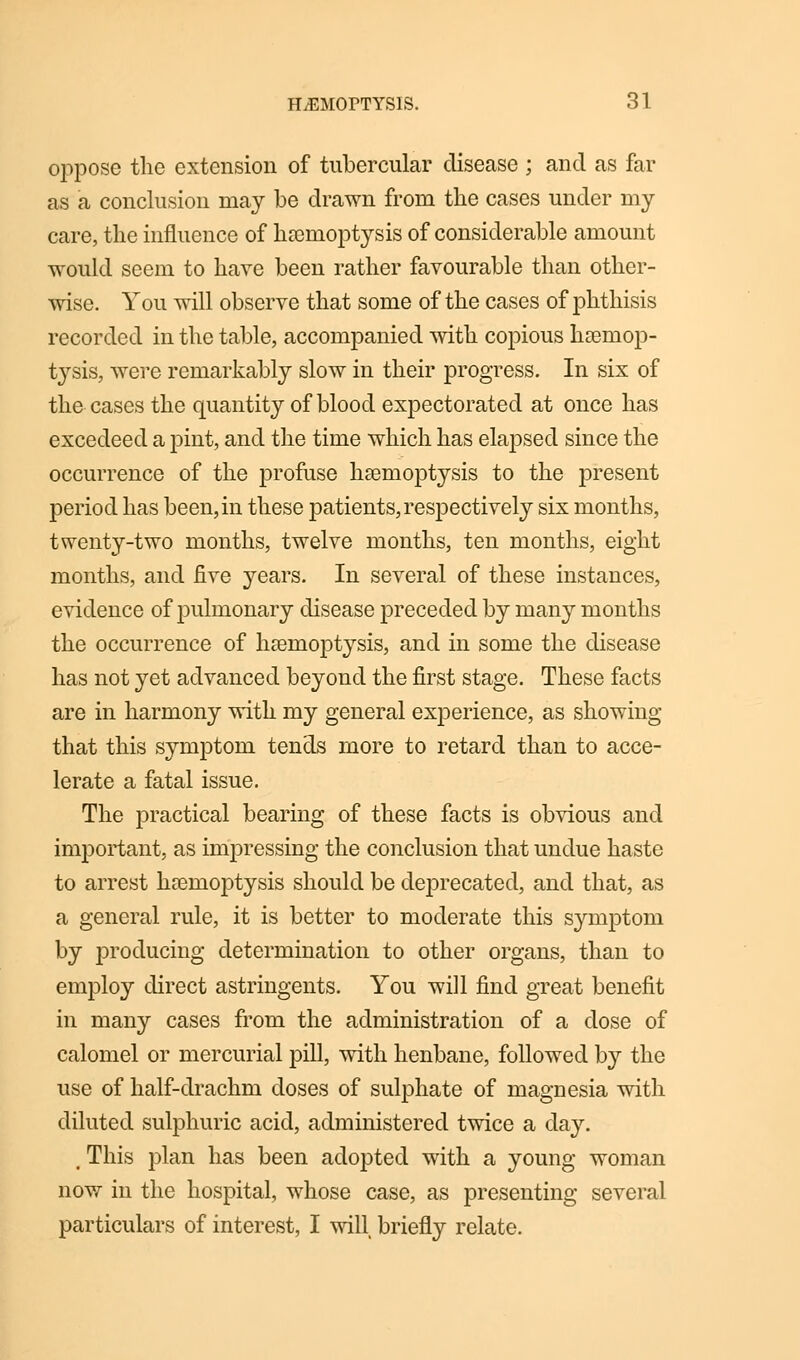 oppose the extension of tubercular disease ; and as far as a conclusion may be drawn from the cases under my care, the influence of haemoptysis of considerable amount would seem to have been rather favourable than other- wise. You will observe that some of the cases of phthisis recorded in the table, accompanied with copious haemop- tysis, were remarkably slow in their progress. In six of the cases the quantity of blood expectorated at once has excecleed a pint, and the time which has elapsed since the occurrence of the profuse haemoptysis to the present period has been, in these patients, respectively six months, twenty-two months, twelve months, ten months, eight months, and five years. In several of these instances, evidence of pulmonary disease preceded by many months the occurrence of haemoptysis, and in some the disease has not yet advanced beyond the first stage. These facts are in harmony with my general experience, as showing that this symptom tends more to retard than to acce- lerate a fatal issue. The practical bearing of these facts is obvious and important, as impressing the conclusion that undue haste to arrest haemoptysis should be deprecated, and that, as a general rule, it is better to moderate this symptom by producing determination to other organs, than to employ direct astringents. You will find great benefit in many cases from the administration of a dose of calomel or mercurial pill, with henbane, followed by the use of half-drachm doses of sulphate of magnesia with diluted sulphuric acid, administered twice a day. , This plan has been adopted with a young woman now in the hospital, whose case, as presenting several particulars of interest, I will briefly relate.