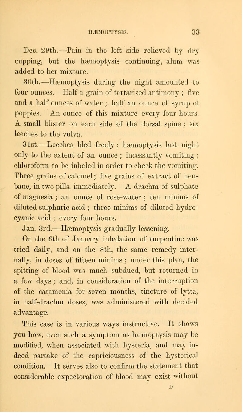 Dec. 29th.—Pain in the left side relieved by dry cupping, but the haemoptysis continuing, alum was added to her mixture. 30th.—Haemoptysis during the night amounted to four ounces. Half a grain of tartarized antimony ; five and a half ounces of water ; half an ounce of syrup of poppies. An ounce of this mixture every four hours. A small blister on each side of the dorsal spine ; six leeches to the vulva. 31st.—Leeches bled freely; haemoptysis last night only to the extent of an ounce ; incessantly vomiting ; chloroform to be inhaled in order to check the vomiting. Three grains of calomel; five grains of extract of hen- bane, in two pills, immediately. A drachm of sulphate of magnesia; an ounce of rose-water ; ten minims of diluted sulphuric acid ; three minims of diluted hydro- cyanic acid ; every four hours. Jan. 3rd.—Haemoptysis gradually lessening. On the 6th of January inhalation of turpentine was tried daily, and on the 8 th, the same remedy inter- nally, in doses of fifteen minims ; under this j)lan, the spitting of blood was much subdued, but returned in a few days; and, in consideration of the interruption of the catamenia for seven months, tincture of lytta, in half-drachm doses, was administered with decided advantage. This case is in various ways instructive. It shows you how, even such a symptom as haemoptysis may be modified, when associated with hysteria, and may in- deed partake of the capriciousness of the hysterical condition. It serves also to confirm the statement that considerable expectoration of blood may exist without