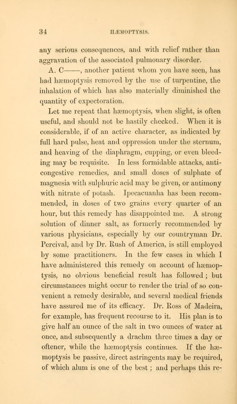 any serious consequences, and with relief rather than aggravation of the associated pulmonary disorder. A. C , another patient whom you have seen, has had haemoptysis removed by the use of turpentine, the inhalation of which has also materially diminished the quantity of expectoration. Let me repeat that haemoptysis, when slight, is often useful, and should not be hastily checked. When it is considerable, if of an active character, as indicated by full hard pulse, heat and oppression under the sternum, and heaving of the diaphragm, cupping, or even bleed- ing may be requisite. In less formidable attacks, anti- congestive remedies, and small doses of sulphate of magnesia with sulphuric acid may be given, or antimony with nitrate of potash. Ipecacuanha has been recom- mended, in doses of two grains every quarter of an hour, but this remedy has disappointed me. A strong- solution of dinner salt, as formerly recommended by various physicians, especially by our countryman Dr. Percival, and by Dr. Rush of America, is still employed by some practitioners. In the few cases in which I have administered this remedy on account of haemop- tysis, no obvious beneficial result has followed ; but circumstances might occur to render the trial of so con- venient a remedy desirable, and several medical friends have assured me of its efficacy. Dr. Ross of Madeira, for example, has frequent recourse to it. His plan is to give half an ounce of the salt in two ounces of water at once, and subsequently a drachm three times a day or oftener, while the haemoptysis continues. If the hae- moptysis be passive, direct astringents may be required, of which alum is one of the best; and perhaps this re-