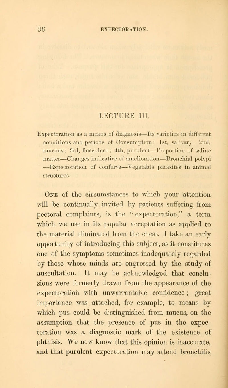 LECTURE III. Expectoration as a means of diagnosis—Its varieties in different conditions and periods of Consumption: 1st, salivary; 2nd, mucous ; 3rd, flocculent; 4th, purulent—Proportion of saline matter—Changes indicative of amelioration—Bronchial polypi —Expectoration of conferva—Vegetable parasites in animal structures. One of the circumstances to which your attention will be continually invited by patients suffering from pectoral complaints, is the  expectoration, a term which we use in its popular acceptation as applied to the material eliminated from the chest. I take an early opportunity of introducing this subject, as it constitutes one of the symptoms sometimes inadequately regarded by those whose minds are engrossed by the study of auscultation. It may be acknowledged that conclu- sions were formerly drawn from the appearance of the expectoration with unwarrantable confidence; great importance was attached, for example, to means by which pus could be distinguished from mucus, on the assumption that the presence of pus in the expec- toration was a diagnostic mark of the existence of phthisis. We now know that this opinion is inaccurate, and that purulent expectoration may attend bronchitis