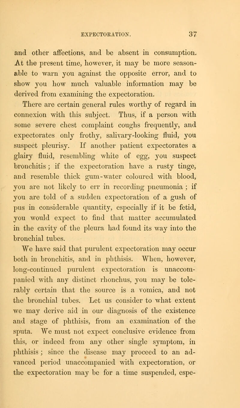 and other affections, and be absent in consumption. At the present time, however, it may be more season- able to warn you against the opposite error, and to show you how much valuable information may be derived from examining the expectoration. There are certain general rules worthy of regard in connexion with this subject. Thus, if a person with some severe chest complaint coughs frequently, and expectorates only frothy, salivary-looking fluid, you suspect pleurisy. If another patient expectorates a glairy fluid, resembling white of egg, you suspect bronchitis ; if the expectoration have a rusty tinge, and resemble thick gum-water coloured with blood, you are not likely to err in recording pneumonia ; if you are told of a sudden expectoration of a gush of jms in considerable quantity, especially if it be fetid, you would expect to find that matter accumulated in the cavity of the pleura had found its way into the bronchial tubes. We have said that purulent expectoration may occur both in bronchitis, and in phthisis. When, however, long-continued purulent expectoration is unaccom- panied with any distinct rhonchus, you may be tole- rably certain that the source is a vomica, and not the bronchial tubes. Let us consider to what extent we may derive aid in our diagnosis of the existence and stage of phthisis, from an examination of the sputa. We must not expect conclusive evidence from this, or indeed from any other single symptom, in phthisis ; since the disease may proceed to an ad- vanced period unaccompanied with expectoration, or the expectoration may be for a time suspended, espe-