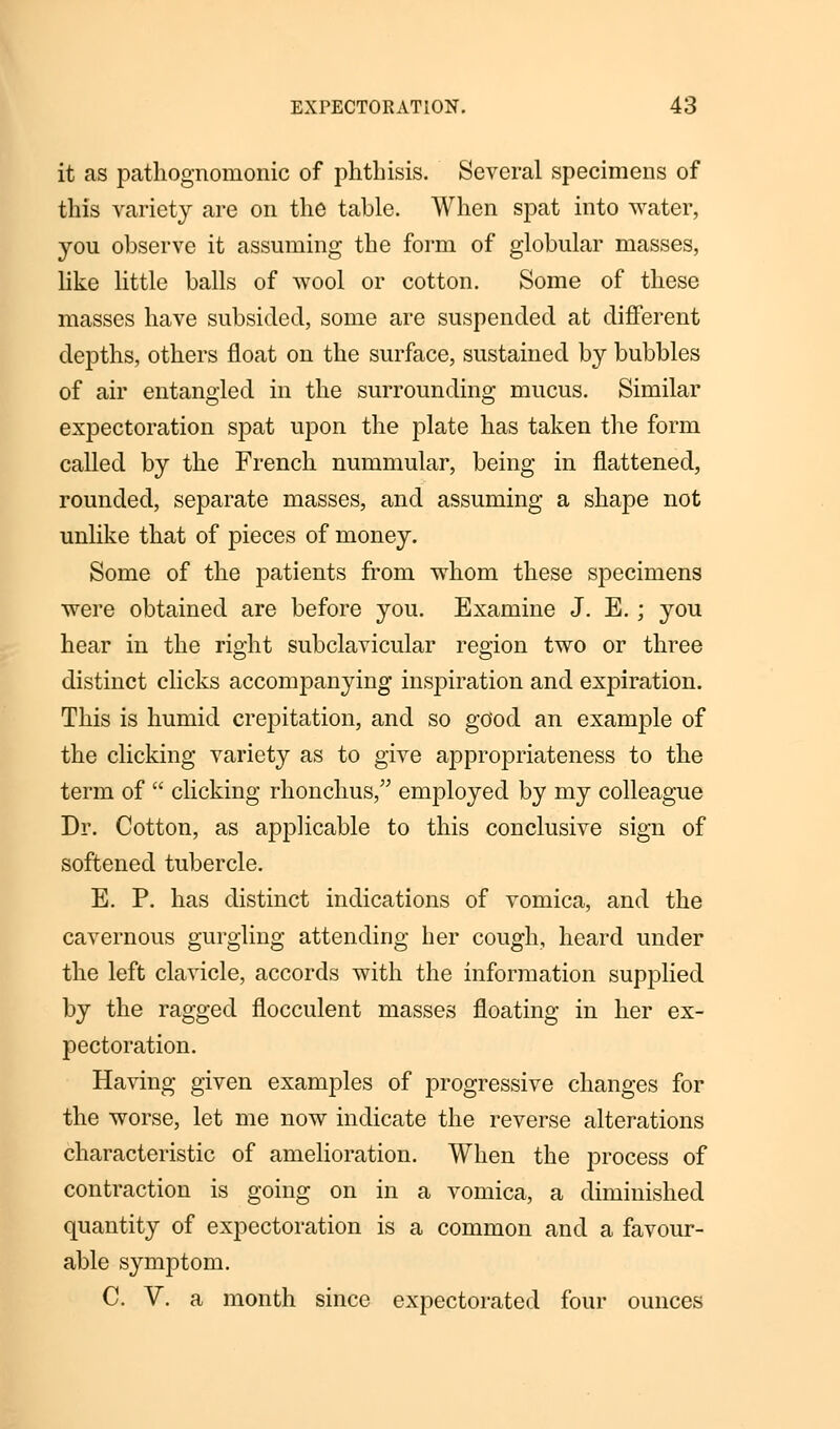 it as pathognomonic of phthisis. Several specimens of this variety are on the table. When spat into water, you observe it assuming the form of globular masses, like little balls of wool or cotton. Some of these masses have subsided, some are suspended at different depths, others float on the surface, sustained by bubbles of air entangled in the surrounding mucus. Similar expectoration spat upon the plate has taken the form called by the French nummular, being in flattened, rounded, separate masses, and assuming a shape not unlike that of pieces of money. Some of the patients from whom these specimens were obtained are before you. Examine J. E. ; you hear in the right subclavicular region two or three distinct clicks accompanying inspiration and expiration. This is humid crepitation, and so good an example of the clicking variety as to give appropriateness to the term of  clicking rhonchus, employed by my colleague Dr. Cotton, as applicable to this conclusive sign of softened tubercle. E. P. has distinct indications of vomica, and the cavernous gurgling attending her cough, heard under the left clavicle, accords with the information supplied by the ragged flocculent masses floating in her ex- pectoration. Having given examples of progressive changes for the worse, let me now indicate the reverse alterations characteristic of amelioration. When the process of contraction is going on in a vomica, a diminished quantity of expectoration is a common and a favour- able symptom. C. V. a month since expectorated four ounces