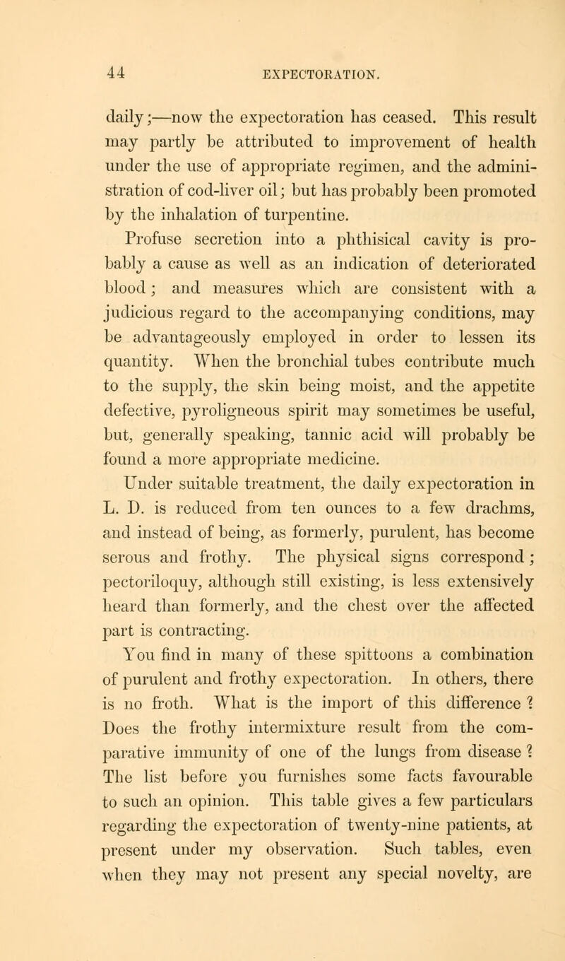 daily;—now the expectoration has ceased. This result may partly be attributed to improvement of health under the use of appropriate regimen, and the admini- stration of cod-liver oil; but has probably been promoted by the inhalation of turpentine. Profuse secretion into a phthisical cavity is pro- bably a cause as well as an indication of deteriorated blood; and measures which are consistent with a judicious regard to the accompanying conditions, may be advantageously employed in order to lessen its quantity. When the bronchial tubes contribute much to the supply, the skin being moist, and the appetite defective, pyroligneous spirit may sometimes be useful, but, generally speaking, tannic acid will probably be found a more appropriate medicine. Under suitable treatment, the daily expectoration in L. D. is reduced from ten ounces to a few drachms, and instead of being, as formerly, purulent, has become serous and frothy. The physical signs correspond; pectoriloquy, although still existing, is less extensively heard than formerly, and the chest over the affected part is contracting. You find in many of these spittoons a combination of purulent and frothy exjDectoration. In others, there is no froth. What is the import of this difference % Does the frothy intermixture result from the com- parative immunity of one of the lungs from disease 1 The list before you furnishes some facts favourable to such an opinion. This table gives a few particulars regarding the expectoration of twenty-nine patients, at present under my observation. Such tables, even when they may not present any special novelty, are