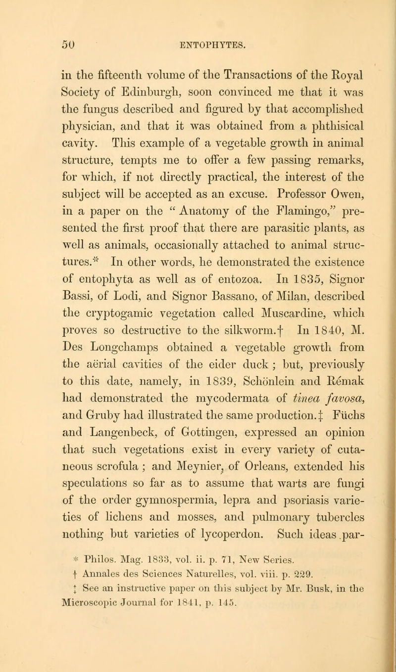 in the fifteenth volume of the Transactions of the Royal Society of Edinburgh, soon convinced me that it was the fungus described and figured by that accomplished physician, and that it was obtained from a phthisical cavity. This example of a vegetable growth in animal structure, tempts me to offer a few passing remarks, for which, if not directly practical, the interest of the subject will be accepted as an excuse. Professor Owen, in a paper on the  Anatomy of the Flamingo/' pre- sented the first proof that there are parasitic plants, as well as animals, occasionally attached to animal struc- tures. In other words, he demonstrated the existence of entophyta as well as of entozoa. In 1835, Signor Bassi, of Lodi, and Signor Bassano, of Milan, described the cryptogamic vegetation called Muscardine, which proves so destructive to the silkworm.f In 1840, M. Des Longchamps obtained a vegetable growth from the aerial cavities of the eider duck ; but, previously to this date, namely, in 1839, Schonlein and Remak had demonstrated the mycodermata of tinea favosa, and Gruby had illustrated the same production.^: Fiichs and Langenbeck, of Gottingen, expressed an opinion that such vegetations exist in every variety of cuta- neous scrofula ; and Meynier^ of Orleans, extended his speculations so far as to assume that wails are fungi of the order gymnospermia, lepra and psoriasis varie- ties of lichens and mosses, and pulmonary tubercles nothing but varieties of lycoperdon. Such ideas par- * Philos. Mag. 1833, vol. ii. p. 71, New Series, f Annales des Sciences Naturelles, vol. viii. p. 229. I See an instructive paper on this subject by Mr. Busk, in the Microscopic JouiTial for 1841. p. 145.