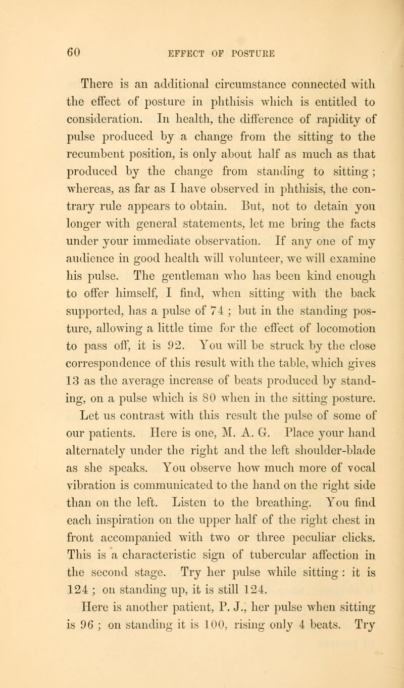 There is an additional circumstance connected with the effect of posture in phthisis which, is entitled to consideration. In health, the difference of rapidity of pulse produced by a change from the sitting to the recumbent position, is only about half as much as that produced by the change from standing to sitting; whereas, as far as I have observed in phthisis, the con- trary rule appears to obtain. But, not to detain you longer with general statements, let me bring the facts under your immediate observation. If any one of my audience in good health will volunteer, we will examine his pulse. The gentleman who has been kind enough to offer himself, I find, when sitting with the back supported, has a pulse of 74 ; but in the standing pos- ture, allowing a little time for the effect of locomotion to pass off, it is 92. You will be struck by the close correspondence of this result with the table, which gives 13 as the average increase of beats produced by stand- ing, on a pulse which is 80 when in the sitting posture. Let us contrast with this result the pulse of some of our patients. Here is one, M. A. G. Place your hand alternately under the right and the left shoulder-blade as she speaks. You observe how much more of vocal vibration is communicated to the hand on the right side than on the left. Listen to the breathing. You find each inspiration on the upper half of the right chest in front accompanied with two or three peculiar clicks. This is a characteristic sign of tubercular affection in the second stage. Try her pulse while sitting : it is 124 ; on standing up, it is still 124. Here is another patient, P. J., her pulse when sitting- is 96 ; on standing it is 100, rising only 4 beats. Try