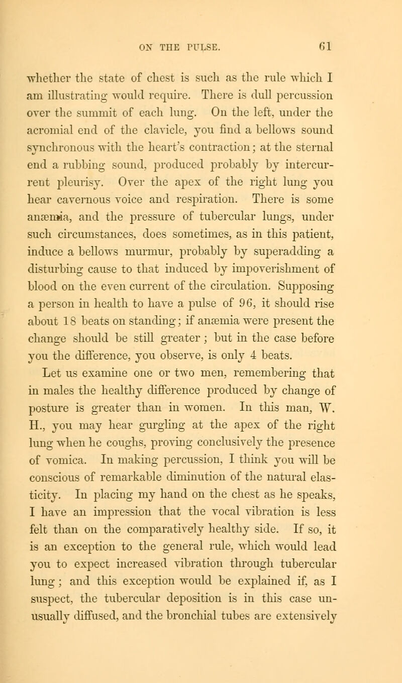 whether the state of chest is such as the rule which I am illustrating would require. There is dull percussion over the summit of each lung. On the left, under the acromial end of the clavicle, you find a bellows sound synchronous with the heart's contraction; at the sternal end a rubbing sound, produced j>robably by intercur- rent pleurisy. Over the apex of the right lung you hear cavernous voice and respiration. There is some anaemia, and the pressure of tubercular lungs, under such circumstances, does sometimes, as in this patient, induce a bellows murmur, probably by superadding a disturbing cause to that induced by impoverishment of blood on the even current of the circulation. Supposing a person in health to have a pulse of 96, it should rise about 18 beats on standing; if anseniia were present the change should be still greater; but in the case before you the difference, you observe, is only 4 beats. Let us examine one or two men, remembering that in males the healthy difference produced by change of posture is greater than in women. In this man, W. H., you may hear gurgling at the apex of the right lung when he coughs, proving conclusively the presence of vomica. In making percussion, I think you will be conscious of remarkable diminution of the natural elas- ticity. In placing my hand on the chest as he speaks, I have an impression that the vocal vibration is less felt than on the comparatively healthy side. If so, it is an exception to the general rule, which would lead you to expect increased vibration through tubercular lung; and this exception would be explained if, as I suspect, the tubercular deposition is in this case un- usually diffused, and the bronchial tubes are extensively