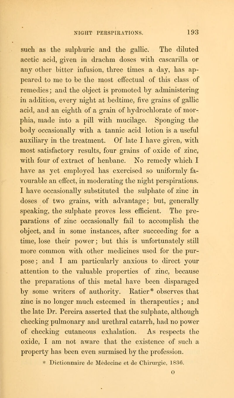 such as the sulphuric and the gallic. The diluted acetic acid, given in drachm doses with cascarilla or any other bitter infusion, three times a day, has ap- peared to me to be the most effectual of this class of remedies; and the object is promoted by administering in addition, every night at bedtime, five grains of gallic acid, and an eighth of a grain of hydrochlorate of mor- phia, made into a pill with mucilage. Sponging the body occasionally with a tannic acid lotion is a useful auxiliary in the treatment. Of late I have given, with most satisfactory results, four grains of oxide of zinc, with four of extract of henbane. No remedy which I have as yet employed has exercised so uniformly fa- vourable an effect, in moderating the night perspirations. I have occasionally substituted the sulphate of zinc in doses of two grains, with advantage; but, generally speaking, the sulphate proves less efficient. The pre- parations of zinc occasionally fail to accomplish the object, and in some instances, after succeeding for a time, lose their power; but this is unfortunately still more common with other medicines used for the pur- pose ; and I am particularly anxious to direct your attention to the valuable properties of zinc, because the preparations of this metal have been disparaged by some writers of authority. Ratier* observes that zinc is no longer much esteemed in therapeutics ; and the late Dr. Pereira asserted that the sulphate, although checking pulmonary and urethral catarrh, had no power of checking cutaneous exhalation. As respects the oxide, I am not aware that the existence of such a property has been even surmised by the profession. * Dictionnaire de Medecine et de Chirurgie, 1836. 0