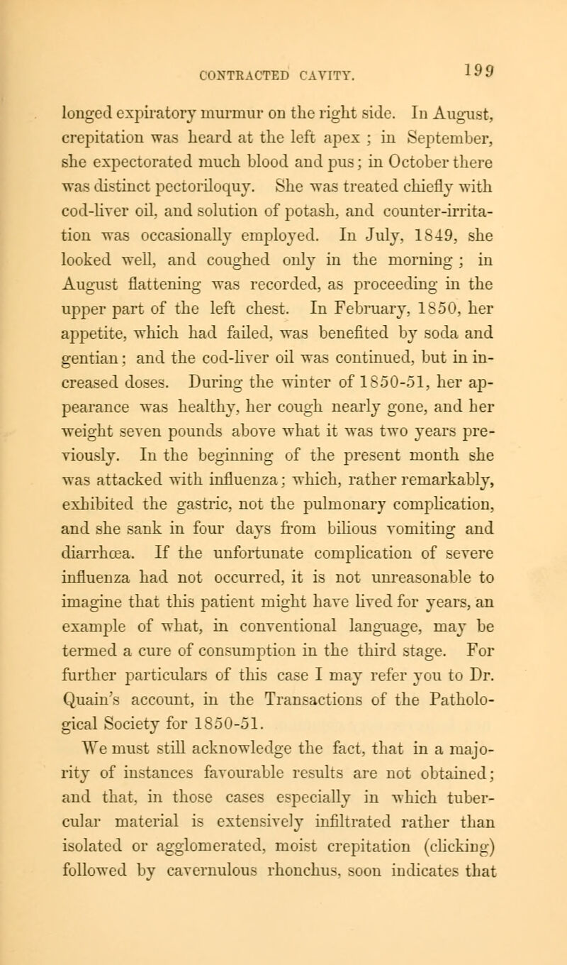 O'XTRACTED CAVITY. longed expiratory murmur on the right side. In August, crepitation was heard at the left apex ; in September, she expectorated much blood and pus; in October there was distinct pectoriloquy. She was treated chiefly with cod-liver oil, and solution of potash, and counter-irrita- tion was occasionally employed. In July, 1849, she looked well, and coughed only in the morning ; in August flattening was recorded, as proceeding in the upper part of the left chest. In February, 1850, her appetite, which had failed, was benefited by soda and gentian; and the cod-liver oil was continued, but in in- creased doses. During the wioter of 1850-51, her ap- pearance was healthy, her cough nearly gone, and her weight seven pounds above what it was two years pre- viously. In the beginning of the present month she was attacked with influenza; which, rather remarkably, exhibited the gastric, not the pulmonary complication, and she sank in four days from bilious vomiting and diarrhcea. If the unfortunate complication of severe influenza had not occurred, it is not unreasonable to imagine that this patient might have lived for years, an example of what, in conventional language, may be termed a cure of consumption in the third stage. For further particulars of this case I may refer you to Dr. Quain's account, in the Transactions of the Patholo- gical Society for 1850-51. We must still acknowledge the fact, that in a majo- rity of instances favourable results are not obtained; and that, in those cases especially in which tuber- cular material is extensively infiltrated rather than isolated or agglomerated, moist crepitation (clicking) followed by cavernulous rhonchus, soon indicates that