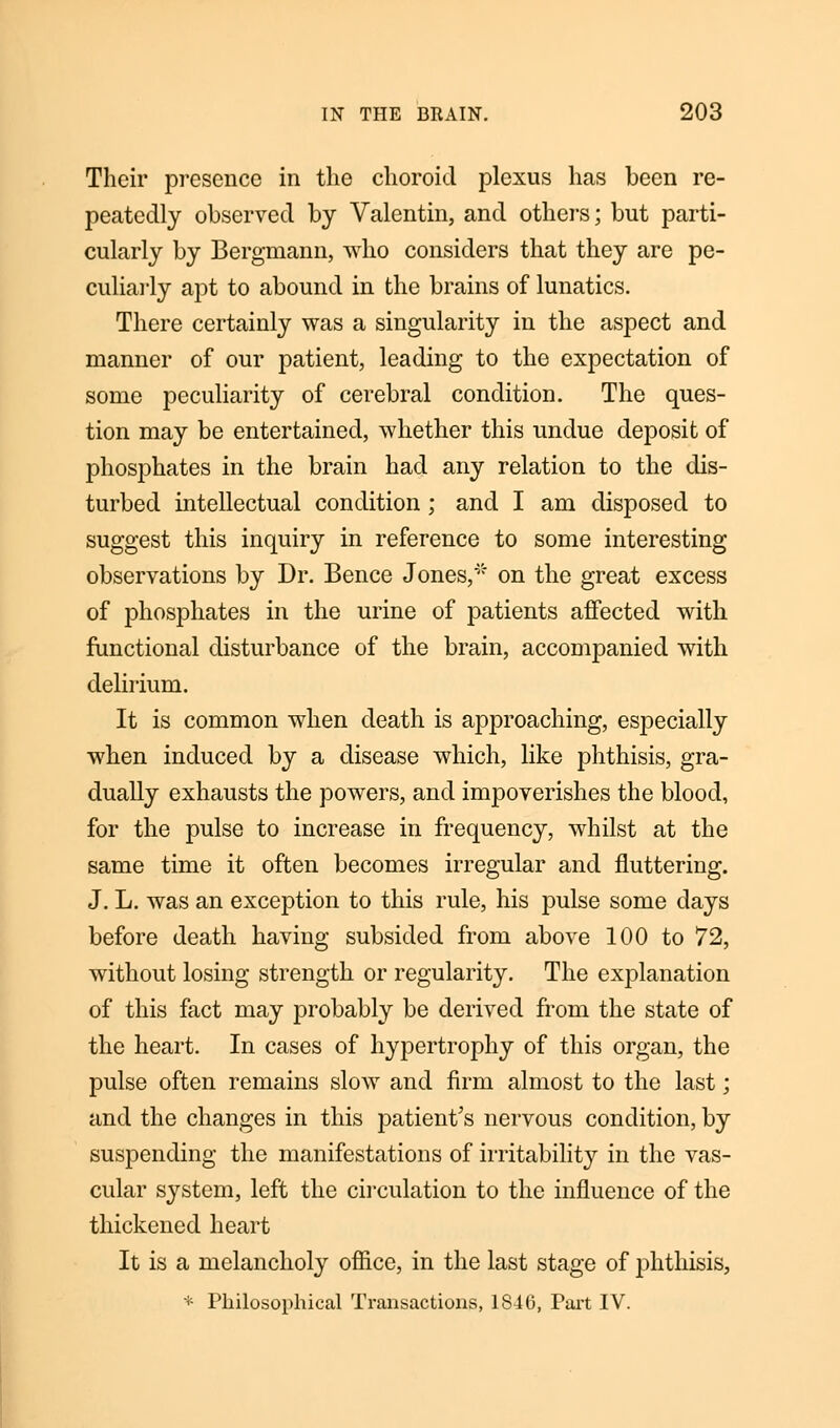 Their presence in the choroid plexus has been re- peatedly observed by Valentin, and others; but parti- cularly by Bergmann, who considers that they are pe- culiarly apt to abound in the brains of lunatics. There certainly was a singularity in the aspect and manner of our patient, leading to the expectation of some peculiarity of cerebral condition. The ques- tion may be entertained, whether this undue deposit of phosphates in the brain had any relation to the dis- turbed intellectual condition ; and I am disposed to suggest this inquiry in reference to some interesting observations by Dr. Bence Jones,* on the great excess of phosphates in the urine of patients affected with functional disturbance of the brain, accompanied with delirium. It is common when death is approaching, especially when induced by a disease which, like phthisis, gra- dually exhausts the powers, and impoverishes the blood, for the pulse to increase in frequency, whilst at the same time it often becomes irregular and fluttering. J. L. was an exception to this rule, his pulse some days before death having subsided from above 100 to 72, without losing strength or regularity. The explanation of this fact may probably be derived from the state of the heart. In cases of hypertrophy of this organ, the pulse often remains slow and firm almost to the last; and the changes in this patient's nervous condition, by suspending the manifestations of irritability in the vas- cular system, left the circulation to the influence of the thickened heart It is a melancholy office, in the last stage of phthisis, * Philosophical Transactions, 1846, Part IV.