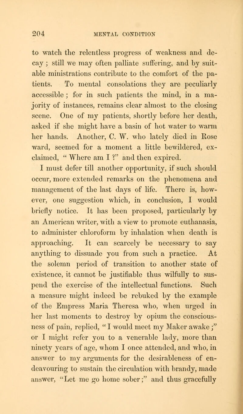 to watch the relentless progress of weakness and de- cay ; still we may often palliate suffering, and by suit- able ministrations contribute to the comfort of the pa- tients. To mental consolations they are peculiarly accessible ; for in such patients the mind, in a ma- jority of instances, remains clear almost to the closing scene. One of my patients, shortly before her death, asked if she might have a basin of hot water to warm her hands. Another, C. W. who lately died in Rose ward, seemed for a moment a little bewildered, ex- claimed,  Where am I V and then expired. I must defer till another opportunity, if such should occur, more extended remarks on the phenomena and management of the last days of life. There is, how- ever, one suggestion which, in conclusion, I would briefly notice. It has been proposed, particularly by an American writer, with a view to promote euthanasia, to administer chloroform by inhalation when death is approaching. It can scarcely be necessary to say anything to dissuade you from such a practice. At the solemn period of transition to another state of existence, it cannot be justifiable thus wilfully to sus- pend the exercise of the intellectual functions. Such a measure might indeed be rebuked by the example of the Empress Maria Theresa who, when urged in her last moments to destroy by opium the conscious- ness of pain, replied,  I would meet my Maker awake; or I might refer you to a venerable lady, more than ninety years of age, whom I once attended, and who, in answer to my arguments for the desirableness of en- deavouring to sustain the circulation with brandy, made answer, Let me go home sober; and thus gracefully