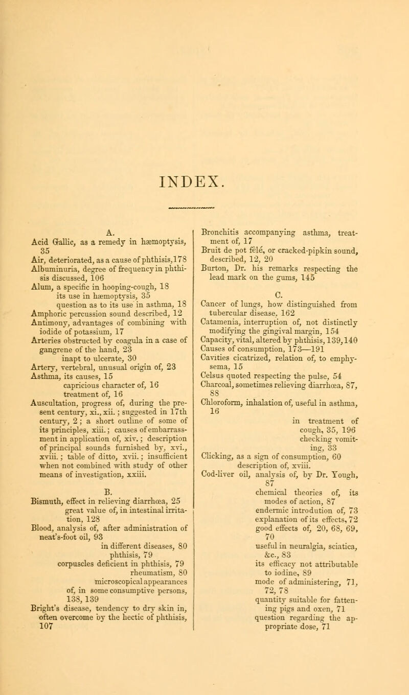 INDEX. A. Acid Gallic, as a remedy in haemoptysis, Air, deteriorated, as a cause of phthisis,178 Albuminuria, degree of frequency in phthi- sis discussed, 106 Alum, a specific in hooping-cough, 18 its use in haemoptysis, 35 question as to its use in asthma, 18 Amphoric percussion sound described, 12 Antimony, advantages of combining with iodide of potassium, 17 Arteries obstructed by coagula in a case of gangrene of the hand, 23 inapt to ulcerate, 30 Artery, vertebral, unusual origin of, 23 Asthma, its causes, 15 capricious character of, 16 treatment of, 16 Auscultation, progress of, during the pre- sent century, xi., xh.; suggested in 17th century, 2; a short outline of some of its principles, xiii.; causes of embarrass- ment in application of, xiv.; description of principal sounds furnished by, xvi., xviii.; table of ditto, xvii.; insufficient when not combined with study of other means of investigation, xxiii. B. Bismuth, effect in relieving diarrhoea, 25 great value of, in intestinal irrita- tion, 128 Blood, analysis of, after administration of neat's-foot oil, 93 in different diseases, 80 phthisis, 79 corpuscles deficient in phthisis, 79 rheumatism, SO microscopical appearances of, in some consumptive persons, 133, 139 Bright's disease, tendency to dry skin in, often overcome by the hectic of phthisis, 107 Bronchitis accompanying asthma, treat- ment of, 17 Bruit de pot fele, or cracked-pipkin sound, described, 12, 20 Burton, Dr. his remarks respecting the lead mark on the gums, 145 Cancer of lungs, how distinguished from tubercular disease, 162 Catamenia, interruption of, not distinctly modifying the gingival margin, 154 Capacity, vital, altered by phthisis, 139,140 Causes of consumption, 173—191 Cavities cicatrized, relation of, to emphy- sema, 15 Celsus quoted respecting the pulse, 54 Charcoal, sometimes relieving diarrhoea, 87, 88 Chloroform, inhalation of, useful in asthma, 16 in treatment of cough, 35, 196 checking vomit- ing, 33 Clicking, as a sign of consumption, 60 description of, xviii. Cod-liver oil, analysis of, by Dr. Tough, 87 chemical theories of, its modes of action, 87 endermic introdution of, 73 explanation of its effects. 7 2 good effects of, 20, 68, 69, 70 useful in neuralgia, sciatica, &c, 83 its efficacy not attributable to iodine, 89 mode of administering, 71, 72, 78 quantity suitable for fatten- ing pigs and oxen, 71 question regarding the ap- propriate dose, 71