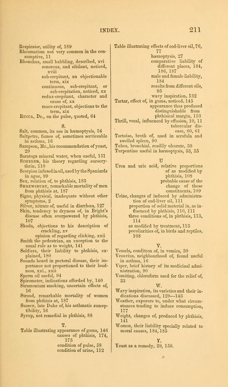 Respirator, utility of, 189 Rheumatism not very common in the con- sumptive, 11 Rhonchus, small bubbling, described, xvi sonorous, and sibilant, noticed, xviii sub-crepitant, an objectionable term, xix continuous, sub-crepitant, or sub-crepitation, noticed, xx redux-crepitant, character and cause of, xx muco-crepitant, objections to the term, xix Rucca, Dr., on the pulse, quoted, 64 S. Salt, common, its use in haemoptysis, 34 Saltpetre, fumes of, sometimes serviceable in asthma, 16 Sampson, Mr., his recommendation of yeast, 29 Saratoga mineral water, when useful, 151 Scherer, his theory regarding euroery- thrin, 110 Scorpion infused in oil, used by the Spaniards in ague, 99 Sex, relation of, to phthisis, 183 Shrewsbury, remarkable mortality of men from phthisis at, 187 Signs, physical, inadequate without other symptoms, 2 Silver, nitrate of, useful in diarrhoea, 127 Skin, tendency to dryness of, in Bright's disease often overpowered by phthisis, 107 Skoda, objections to his description of crackling, xv opinion of regarding clicking, xxii Smith the pedestrian, an exception to the usual rule as to weight, 141 Soldiers, their liability to phthisis, ex- plained, 180 Sounds heard in pectoral disease, their im- portance not proportioned to their loud- ness, xxi., xxii Sperm oil useful, 94 Spirometer, indications afforded by, 140 Stramonium smoking, uncertain effects of, 16 Stroud, remarkable mortality of women from phthisis at, 187 Sussex, late Duke of, his asthmatic suscep- tibility, 16 Syrup, not remedial in phthisis, 88 T. Table illustrating appearance of gums, 146 causes of phthisis, 174, 175 condition of pulse, 58 condition of urine, 112 Table illustrating effects of cod-liver oil, 76, 77 haemoptysis, 27 comparative liability of different places, 184, 186, 187 male and female liability, 184 results from different oils, 95 wavy inspiration, 132 Tartar, effect of, in gums, noticed, 145 appearance thus produced distinguishable from phthisical margin, 153 Thrill, vocal, influenced by effusion, 10, 11 tubercular dis- ease, 60, 61 Tortoise, broth of, used in scrofula and swelled spleen, 90 Tubes, bronchial, readily ulcerate, 30 Turpentine useful in haemoptysis, 33, 35 U Urea and uric acid, relative proportions of as modified by phthisis, 108 probable cause of the change of these constituents, 109 Urine, changes of induced by administra- tion of cod-liver oil, 111 proportion of solid material in, as in- fluenced by phthisis, 110, 111 three conditions of, in phthisis, 113, 114 as modified by treatment, 113 peculiarities of, in birds and reptiles, 108 Vessels, condition of, in vomica, 30 Vesuvius, neighbourhood of, found useful in asthma, 16 Viper, brief history of its medicinal admi- nistration, 90 Vomiting, chloroform used for the relief of, 33 W. Wavy inspiration, its varieties and their in- dications discussed, 129—143 Weather, exposure to, under what circum- stances tending to induce consumption, 177 Weight, changes of, produced bv phthisis, 141 Women, their liability specially related to moral causes, 184,185 Yeast as a remedy, 29, 150.