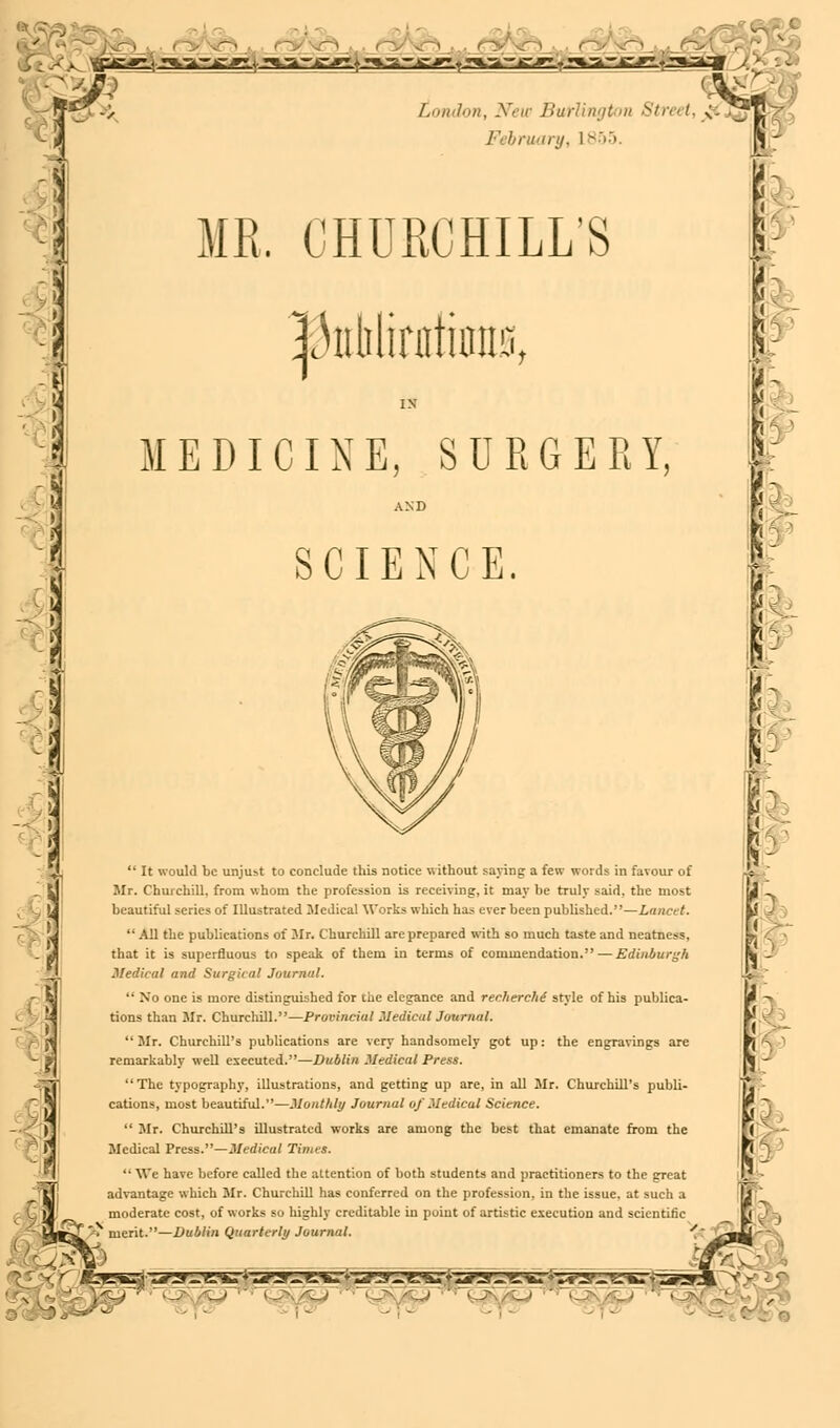 r> -■ •JTig--jr» : ^.TJL-jg-,y;;. »^-a-.g-^a iL^'gy ♦ «m.-a- jc^gL-r •%a^.c#T.»3-itTf London, New Burlington Street, <■; /' bruary, 1 855. . CHURCHILL'S MEDICINE, SURGERY, AND SCIENCE.  It would be unjust to conclude this notice without saying a few words in favour of Mr. Churchill, from whom the profession is receiving, it may be truly said, the most beautiful series of Illustrated Medical Works which has ever been published.—Lancet.  All the publications of Mr. Churchill are prepared with so much taste and neatness, that it is superfluous to speak of them in terms of commendation.—Edinburgh Medical and Surgical Journal.  No one is more distinguished for the elegance and recherche style of his publica- tions than Mr. Churchill.—Provincial Medical Journal.  Mr. Churchill's publications are very handsomely got up: the engravings are remarkably well executed.—Dublin Medical Press. The typography, illustrations, and getting up are, in all Mr. Churchill's publi- cations, most beautiful.—Monthly Journal of Medical Science.  Mr. Churchill's illustrated works are among the best that emanate from the Medical Press.—Medical Times.  We have before called the attention of both students and practitioners to the great advantage which Mr. Churchill has conferred on the profession, in the issue, at such a moderate cost, of works so highly creditable in point of artistic execution and scientific % merit.—Dublin Quarterly Journal. gzf£srxmz*a-'f£%i i-i*ar-.>eFk* »yy^g^u'»-arar^g^^^^^;-^ --s*srz ■^j W\A-^