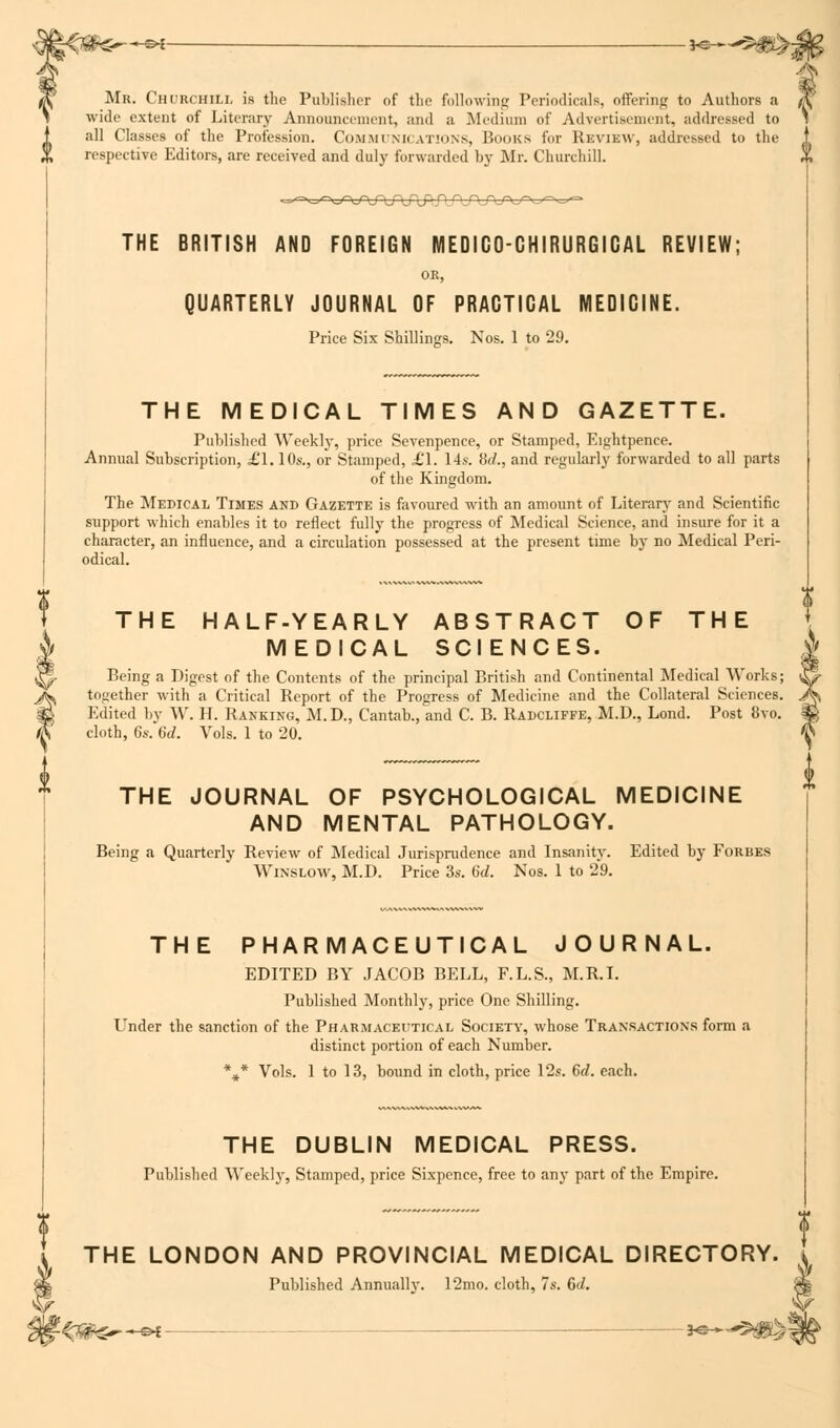 r. Chcrchili. is the Publisher of the following Periodicals, offering to Authors a .. extent of Literary Announcement, and a Medium of Advertisement, addressed to all Classes of the Profession. COMMUNICATIONS, Books for RaviBW, addressed to the respective Editors, are received and duly forwarded by Mr. Churchill. THE BRITISH AND FOREIGN MEDIGOGHIRURGIGAL REVIEW; OR, QUARTERLY JOURNAL OF PRACTICAL MEDICINE. Price Six Shillings. Nos. 1 to 29. THE MEDICAL TIMES AND GAZETTE. Published Weekly, price Sevenpence, or Stamped, Eightpence. Annual Subscription, £1.10s., or Stamped, £1. 14s. M., and regularly forwarded to all parts of the Kingdom. The Medical Times and Gazette is favoured with an amount of Literary and Scientific support which enables it to reflect fully the progress of Medical Science, and insure for it a character, an influence, and a circulation possessed at the present time by no Medical Peri- odical. THE HALF-YEARLY ABSTRACT OF THE MEDICAL SCIENCES. Being a Digest of the Contents of the principal British and Continental Medical Works; together with a Critical Report of the Progress of Medicine and the Collateral Sciences. Edited by W. H. Ranking, M.D., Cantab., and C. B. Radcliffe, M.D., Lond. Post 8vo. cloth, 6s. 6d. Vols. 1 to 20. THE JOURNAL OF PSYCHOLOGICAL MEDICINE AND MENTAL PATHOLOGY. Being a Quarterly Review of Medical Jurisprudence and Insanity. Edited by Forbes Winslow, M.D. Price 3s. 6d. Nos. 1 to 29. THE PHARMACEUTICAL JOURNAL. EDITED BY JACOB BELL, F.L.S., M.R.I. Published Monthly, price One Shilling. LTnder the sanction of the Pharmaceutical Society, whose Transactions form a distinct portion of each Number. *** Vols. 1 to 13, bound in cloth, price 12s. 6d. each. THE DUBLIN MEDICAL PRESS. Published Weekly, Stamped, price Sixpence, free to any part of the Empire. ty THE LONDON AND PROVINCIAL MEDICAL DIRECTORY. Published Annually. 12mo. cloth, 7s. 6c/.