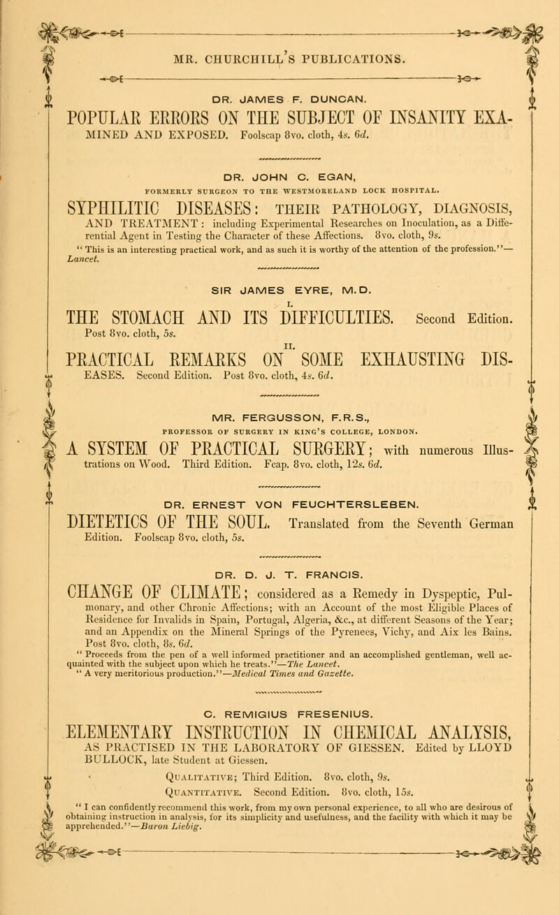 ;<$*£*-~^- -J<*~^#>- MR. CHURCHILL S PUBLICATIONS. -©* -*e- DR. JAMES F. DUNCAN. POPULAR ERRORS ON THE SUBJECT OF INSANITY EXA- MINED AND EXPOSED. Foolscap 8vo. cloth, 4s. 6d. DR. JOHN C. EGAN, FORMERLY SURGEON TO THE WESTMORELAND LOCK HOSPITAL. SYPniLITIC DISEASES: their pathology, diagnosis, AND TREATMENT : including Experimental Researches on Inoculation, as a Diffe- rential Agent in Testing the Character of these Affections. 8vo. cloth, 9s.  This is an interesting practical work, and as such it is worthy of the attention of the profession.— Lancet. SIR JAMES EYRE, M. D. THE STOMACH AND ITS DIFFICULTIES. Second Edition. Post 8vo. cloth, 5s. PRACTICAL REMARKS On'SOME EXHAUSTING DIS- EASES. Second Edition. Post 8vo. cloth, 4s. 6d. MR. FERGUSSON, F.R.S., PROFESSOR OF SURGERY IN KING'S COLLEGE, LONDON. A SYSTEM OF PRACTICAL SURGERY; with numerous uius- trations on Wood. Third Edition. Fcap. 8vo. cloth, 12s. 6d. DR. ERNEST VON FEUCHTERSLEBEN. DIETETICS OF THE SOUL. Translated from the Seventh German Edition. Foolscap 8vo. cloth, 5s. DR. D. J. T. FRANCIS. CHANGE OF CLIMATE ; considered as a Remedy in Dyspeptic, Pal- monary, and other Chronic Affections; with an Account of the most Eligible Places of Residence for Invalids in Spain, Portugal, Algeria, &c, at different Seasons of the Year; and an Appendix on the Mineral Springs of the Pyrenees, Vichy, and Aix les Bains. Post 8vo. cloth, 8s. 6d.  Proceeds from the pen of a well informed practitioner and an accomplished gentleman, well ac- quainted with the subject upon which he treats.—The Lancet.  A very meritorious production.—Medical Times and Gazette. C. REMIGIUS FRESENIUS. ELEMENTARY INSTRUCTION IN CHEMICAL ANALYSIS, AS PRACTISED IN THE LABORATORY OF GIESSEN. Edited by LLOYD BULLOCK, late Student at Gicssen. Qualitative; Third Edition. 8vo. cloth, 9s. Quantitative. Second Edition. 8vo. cloth, 15s.  I can confidently recommend this work, from my own personal experience, to all who are desirous of obtaining; instruction in analysis, for its simplicity and usefulness, and the facility with which it may be apprehended.—Baron Liebig. -SH -*e—