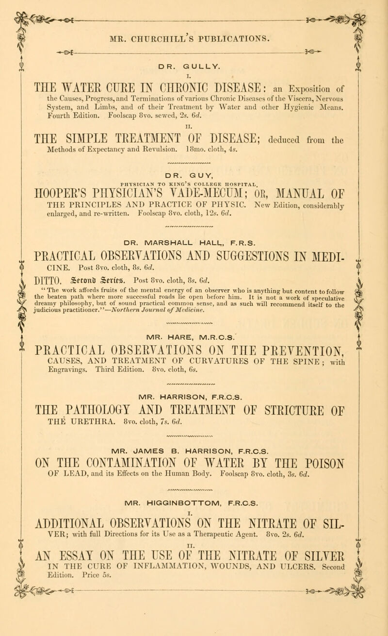 S —©* *©— DR. GULLY. I. THE WATER CTJEE IN CHRONIC DISEASE: an Exposition of the Causes, Progress, and Terminations of various Chronic Diseases of the Viscera, Nervous System, and Limbs, and of their Treatment by Water and other Hygienic Means. Fourth Edition. Foolscap 8vo. sewed, 2s. 6c?. ii. THE SIMPLE TREATMENT OF DISEASE; deduced from the Methods of Expectancy and Revulsion. 18mo. cloth, 4s. DR. GUY, PHYSICIAN TO KING'S COLLEGE HOSPITAL HOOPER'S PHYSICIAN'S YADE-MECUM; OR, MANUAL OF THE PRINCIPLES AND PRACTICE OF PHYSIC. New Edition, considerably enlarged, and re-written. Foolscap 8vo. cloth, 12s. 6d. DR. MARSHALL HALL, F.R.S. PRACTICAL OBSERYATIONS AND SUGGESTIONS IN MEDI- J CINE. Post 8vo. cloth, 8s. 6d. DITTO. Sftontl Sert'fS. Post 8vo. cloth, 8s. 6d. k  The work affords fruits of the mental energy of an observer who is anything but content to follow Sm the beaten path where more successful roads lie open before him. It is not a work of speculative k\^- dreamy philosophy, but of sound practical common sense, and as such will recommend itself to the ^v judicious practitioner.—Northern Journal of Medicine. -£v* MR. HARE, M.R.C.S. PRACTICAL OBSERYATIONS ON THE PREVENTION, CAUSES, AND TREATMENT OF CURVATURES OF THE SPINE ; with Engravings. Third Edition. 8vo. cloth, 6s. MR. HARRISON, F.R.C.S. THE PATHOLOGY AND TREATMENT OF STRICTURE OF THE URETHRA. 8vo. cloth, 7s. 6d. MR. JAMES B. HARRISON, F.R.C.S. ON THE CONTAMINATION OF WATER BY THE POISON OF LEAD, and its Effects on the Human Body. Foolscap 8vo. cloth, 3s. 6d. MR. HIGGINBOTTOM, F.R.C.S. ADDITIONAL OBSERYATIONS ON THE NITRATE OF SIL- VER; with full Directions for its LTse as a Therapeutic Agent. 8vo. 2s. 6d. AN ESSAY ON THE USE OF THE NITRATE OF SILVER IN THE CURE OF INFLAMMATION, WOUNDS, AND ULCERS. Second Edition. Price 5s. -<#S^^£ —■ *©—^$S>*