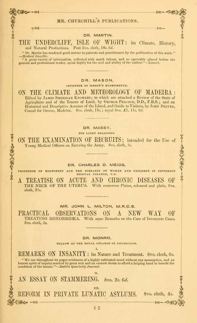 —©* j-g— mr. churchill's publications. -*-©* *e— DR. MARTIN. THE UNDERCLIFF, ISLE OF WIGHT: its Climate, History, and Natural Productions. Post 8vo. cloth, 10s. 6d. Dr. Martin has rendered good service to patients and practitioners by the publication of tins work. —Medical Gazette. A great variety of information, collected with much labour, and so agreeably placed before the general and professional reader, speak highly for the zeal and ability of the author.—Lancet. DR. MASON, INVENTOR OF MASON'S HYDROMETER. ON THE CLIMATE AND METEOROLOGY OF MADEIRA: Edited by James Sheridan Knowles ; to which are attached a Review of the State of Agriculture and of the Tenure of Land, by George Peacock, D.D., F.R.S.; and an Historical and Descriptive Account of the Island, and Guide to Visitors, by John Driver, Consul for Greece, Madeira. 8vo. cloth, 18s.; royal 8vo. £1. lis. 6rl. DR. MASSY, 4th light dragoons. ON THE EXAMINATION OF RECRUITS ; intended for the Use of Young Medical Officers on Entering the Arm v. 8vo. cloth, 5s. DR. CHARLES D. MEIGS, PROFESSOR OF MIDWIFERY AND THE DISEASES OF WOMEN AND CHILDREN IN JEFFERSON- MEDICAL COLLEGE, U.S. A TREATISE ON ACUTE AND CHRONIC DISEASES OF THE NECK OF THE UTERUS. With numerous Plates, coloured and plain, 8vo. cloth, 25s. MR. JOHN L. MILTON, M.R.C.S. PRACTICAL OBSERVATIONS ON A NEW WAY OF TREATING GONORRHOEA. With some Remarks on the Cure of Inveterate Cases. 8vo. cloth, 5s. DR. MONRO, FELLOW OF THE ROYAL COLLEGE OF PHYSICIANS. I. REMARKS ON INSANITY : its Nature and Treatment. 8vo. cloth, Gs. We see throughout its pages evidences of a highly cultivated mind without any assumption, and an honest spirit of inquiry marked by great zeal and an earnest desire to afford a helping hand to benefit the condition of the insane.—Dublin Quarterly Journal. II. ? AN ESSAY ON STAMMERING. Svo. 2,. 6d. REFORM IN PRIYATE LUNATIC ASYLUMS. 8m cloth, 4,. 12