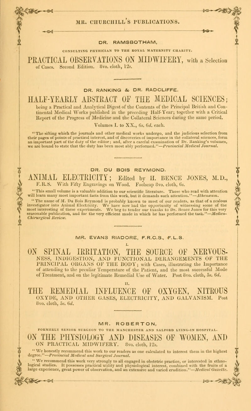 *3 5^ mr. churchill's publications. fro— DR. RAMSBOTHAM, CONSULTING PHYSICIAN TO TBE ROYAL MATERNITY CHARITY. PRACTICAL OBSERVATIONS ON MIDWIFERY, with a Selection of Cases. Second Edition. 8vo. cloth, 12s. DR. RANKING 8c DR. RADCLIFFE. HALF-YEARLY ABSTRACT OF THE MEDICAL SCIENCES; being a Practical and Analytical Digest of the Contents of the Principal British and Con- tinental .Medical Works published in the preceding Half-Year; together with a Critical Report of the Progress of Medicine and the Collateral Sciences during the same period. Volumes I. to XX., 15s. 6d. each. The sifting which the journals and other medical works undergo, and the judicious selection from their pages of points of practical interest, and of discoveries of importance in the collateral sciences, form an important part of the duty of the editor; and, after a careful examination of Dr. Kanking's volumes, wc are bound to state that the duty has been most ably performed.—Provincial Medical Journal. DR. DU BOIS REYMOND. $ ANIMAL ELECTRICITY; Edited by h. bence jones, m.d., F.R.S. With Fifty Engravings on Wood. Foolscap o\-o. cloth, 6s.  This small volume is a valuable addition to our scientific literature. Those who read with attention ^ will learn many most important facts from this work, but it demands such attention.—Athenaeum.  The name of 31. Du 13ois Reymond is probably known to most of our readers, as that of a zealous \ investigator into Animal Electricity. We have now had the opportunity of witnessing some of the most interesting of these experiments. We beg to tender our thanks to Dr. Hence Jones for this very K seasonable publication, and for the very efficient mode in which he has performed the task.—Medico C/tirurgical Review. MR. EVANS RIADORE, F.R.C.S., F.L.S. UN SPINAL IRRITATION, THE SOURCE OF NERVOUS- NESS, tNDIGESTION, AND FUNCTIONAL DERANGEMENTS OF THE PRINCIPAL ORGANS OF THE BODY; with Cases, illustrating the Importance of attending to the peculiar Temperature of the Patient, and the most successful Mode of Treatment, and on the legitimate Remedial Use of Water. Post bvo. cloth, 5s. 6d. THE REMEDIAL INFLUENCE OF OXYGEN, NITROUS OXYDE, AND OTHER GASES, ELECTRICITY, AND GALVANISM. Post 8vo. cloth, 5s. 6d. MR. ROBERTON, FORMERLY- SENIOR SURGEON TO THE MANCHESTER AND SALFORD LYING-IN HOSPITAL. ON THE PHYSIOLOGY AND DISEASES OF WOMEN, AND ON PRACTICAL MIDWIFERY. 8vo. cloth, 12s.  We honestly recommend this work to our readers as one calculated to interest them in the highest degree.—Provincial Medical <in<t Surgical Journal, •• Wc recommend this work very strongly to all engaged in obstetric practice, or interested in ethno- logical studies. It possesses practical utility and physiological interest, combined with the fruits ol B large experience, great power of observation, and an extensive and varied erudition.—Medical Gazette. >.