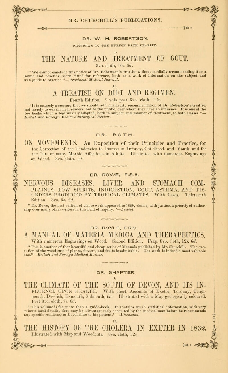 -H=>{ ———— $<s— DR. W. H. ROBERTSON, PHYSICIAN TO THE BUXTON BATH CHARITY, THE NATURE AND TREATMENT OF GOUT. 8vo. cloth, 10s. 07/.  We cannot conclude this notice of Dr. Robertson's treatise without cordially recommending it as a sound and practical work, fitted for reference, both as a work of information on the subject and as a guide to practice.—Provincial Medical Journal. II. A TREATISE ON DIET AND REGIMEN. Fourth Edition. 2 vols, post 8vo. cloth, 12s.  It is scarcely necessary that we should add our hearty recommendation of Dr. Robertson's treatise, not merely to our medical readers, but to the public, over whom they have an influence. It is one of the few books which is legitimately adapted, both in subject and manner of treatment, to both classes.— British and Foreign Medico-Chirurgical Review. DR. ROTH. ON MOVEMENTS. An Exposition of their Principles and Practice, for the Correction of the Tendencies to Disease in Infancy, Childhood, and Youth, and for the Cure of many Morbid Affections in Adults. Illustrated with numerous Engravings on Wood. 8vo. cloth, ] 0s. DR. ROWE, F.S.A. ^ NERVOUS DISEASES, LITER AND STOMACH COM- 1 PLAINTS, LOW SPIRITS, INDIGESTION, GOUT, ASTHMA, AND DIS- ^ ORDERS PRODUCED BY TROPICAL CLIMATES. With Cases. Thirteenth Edition. 8vo. 5s. 6d.  Dr. Rowe, the first edition of whose work appeared in 1820, claims, with justice, a priority of author- ship over many other writers in this field of inquiry.—Lancet. DR. ROYLE, F.R.S. A MANUAL OF MATERIA MEDICA AND THERAPEUTICS. With numerous Engravings on Wood. Second Edition. Fcap. 8vo. cloth, 12s. 6d. This is another of that beautiful and cheap series of Manuals published by Mr. Churchill. The exe- cution of the wood-cuts of plants, flowers, and fruits is admirable. The work is indeed a most valuable one.—British and Foreign Medical Review. DR. SHAPTER. I. THE CLIMATE OF THE SOUTH OF DEYON, AND ITS In- fluence UPON HEALTH. Willi short Accounts of Exeter, Torquay, Teign- mouth, Dawlish, Exmouth, Sidmouth, &c. Illustrated with a Map geologically coloured. Post 8vo. cloth, 7s. 6d. '•This volume is far more than a guide-book. It contains much statistical information, with very minute local details, that may be advantageously consulted by the medical man before he recommends any specific residence in Devonshire to his patient.—Athenceum. ' i THE niSTORY OF THE CHOLERA IN EXETER IN 1832. Illustrated with Map and Woodcuts. 8vo. cloth, 12s. s