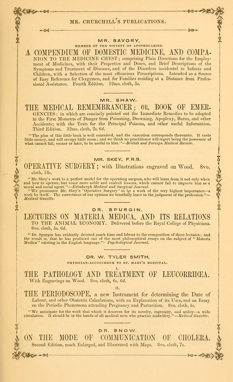 --©* *e— MR. SAVORY, MEMBER OF THE SOCIETY OK APOTHECARIES. A COMPENDIUM OF DOMESTIC MEDICINE, AND COMPA- NION TO THE MEDICINE CHEST; comprising Plain Directions for the Employ- ment of Medicines, with their Properties and Doses, and Brief Descriptions of the Symptoms and Treatment of Diseases, and of the Disorders incidental to Infants and Children, with a Selection of the most efficacious Prescriptions. Intended as a Source of Easy Reference for Clergymen, and for Families residing at a Distance from Profes- sional Assistance. Fourth Edition. I2mo. cloth, 5s. MR. SHAW, THE MEDICAL REMEMBRANCER; OB, BOOK OF EMER- GENCIES : in which are concisely pointed out the Immediate Remedies to be adopted in the First Moments of Danger from Poisoning, Drowning, Apoplexy, Burns, and other Accidents; with the Tests for the Principal Poisons, and other useful Information. Third Edition. 32mo. cloth, 2s. 6d. The plan of this little book is well conceived, and the execution corresponds thereunto. It costs little money, and will occupy little room ; and we think no practitioner will regret being the possessor of what cannot fail, sooner or later, to be useful to him.—British and Foreign Medical Review. MR. SKEY, F.R.S. OPERATIVE SURGERY ; with Illustrations engraved on Wood. 8vo. cloth, 18s. J*. Mr. Skey's work is a perfect model for the operating surgeon, who will learn from it not only when jC and how to operate, but some more noble and exalted lessons, which cannot fail to improve him as a Cr moral and social agent.—Edinburgh Medical arid Surgical Journal. -Sp We pronounce Mr. Skey's 'Operative Surgery' to be a work of the very highest importance—a fS work by itself. The correctness of our opinion we trustfully leave to the judgment of the profession.— T Medical Gazette. LECTURES ON MATERIA MEDICA, AND ITS RELATIONS TO THE ANIMAL ECONOMY. Delivered before the Royal College of Physicians. 8vo. cloth, os. 6d. Dr. Spurgin has evidently devoted much time and labour to the composition of these lectures ; and the result is, that he has produced one of the most philosophical essays on the subject of Materia Medica existing in the English language.- Psychological Journal. DR. W. TYLER SMITH, PHYSICIAN-ACCOUCHEUR TO ST. MAEY's HOSPITAL. THE PATHOLOGY AND TREATMENT OF LEUCORRH(EA. With Engravings on Wood. 8vo. cloth, Gs. 6d. n. THE PERIODOSOOPE, a new Instrument for determining the Date of Labour, and other Obstetric Calculations, with an Explanation of its Uses, and an Essay on the Periodic Phenomena attending Pregnancy and Parturition. 8vo. cloth, 4s. We anticipate for the work that which it deserves for its novelty, ingenuity, and utility—a wide circulation. It should be iu the hands of all medical men who practise midwifery.—Medical Gazette. DR. SNOW. ON THE MODE OF COMMUNICATION OF CHOLERA. Second Edition, much Enlarged, and Illustrated with Maps. 8vo. cloth, 7s.