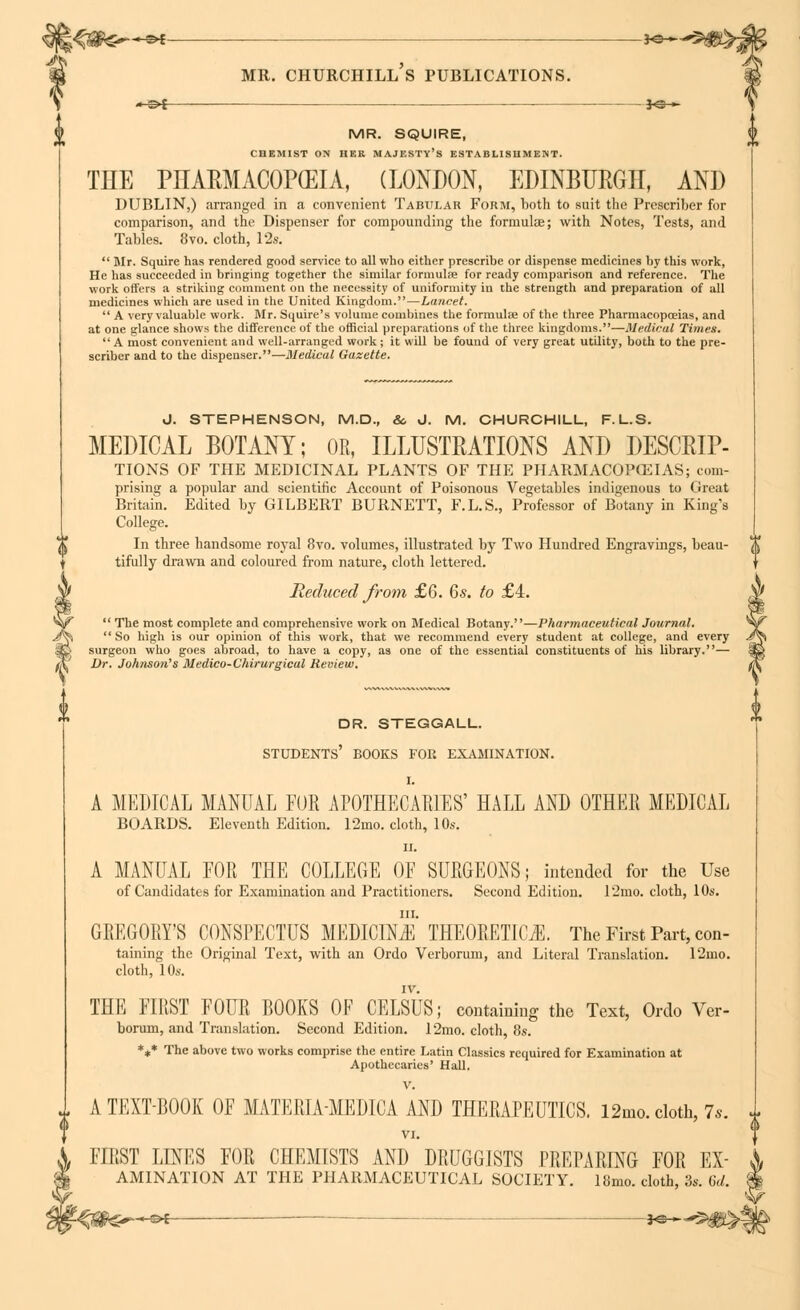 »<£&€—♦*- ■ — »- mr. churchill's publications. —^f 3*3— MR. SQUIRE, CI1EMIST ON HER MAJESTY'S ESTABLISHMENT. THE PLTARMACOP(EIA, (LONDON, EDINBURGH AND DUBLIN,) arranged in a convenient Tabular Form, both to suit the Prescriber for comparison, and the Dispenser for compounding the formulae; with Notes, Tests, and Tables. 8vo. cloth, 12s. Mr. Squire has rendered good service to all who either prescribe or dispense medicines by this work, He has succeeded in bringing together the similar formulae for ready comparison and reference. The work offers a striking comment on the necessity of uniformity in the strength and preparation of all medicines which are used in the United Kingdom.—Lancet. A very valuable work. Mr. Squire's volume combines the formulae of the three Pharmacopoeias, and at one glance shows the difference of the official preparations of the three kingdoms.—Medical Times. A most convenient and well-arranged work; it will be found of very great utility, both to the pre- scriber and to the dispenser.—Medical Gazette. d. STEPHENSON, M.D., &, J. M. CHURCHILL, F. L.S. MEDICAL BOTANY; OR, ILLUSTRATIONS AND DESCRIP- TIONS OF THE MEDICINAL PLANTS OF THE PHARMACOPOEIAS; com- prising a popular and scientific Account of Poisonous Vegetables indigenous to (treat Britain. Edited by GILBERT BURNETT, F.L.S., Professor of Botany in King's College. In three handsome royal 8vo. volumes, illustrated by Two Hundred Engravings, beau- tifully drawn and coloured from nature, cloth lettered. Reduced from £6. 6s. to £4. The most complete and comprehensive work on Medical Botany.—Pharmaceutical Journal. So high is our opinion of this work, that we recommend every student at college, and every surgeon who goes abroad, to have a copy, as one of the essential constituents of his library.— Dr. Johnson's Medico-Chirurgical Review. dr. steggall. students' books for examination. I. A MEDICAL MANUAL FUR APOTHECARIES' HALL AND OTHER MEDICAL BOARDS. Eleventh Edition. 12mo. cloth, 10s. ii. A MANUAL FOR THE COLLEGE OF SURGEONS; intended for the Use of Candidates for Examination and Practitioners. Second Edition. l'2mo. cloth, 10s. GREGORY'S CONSPECTUS MEDICINE THEORETICS. The First Part, con- taining the Original Text, with an Ordo Verborum, and Literal Translation. 12mo. cloth, 10s. IV. THE FIRST FOUR BOOKS OF CELSUS; containing the Text, Ordo Ver- borum, and Translation. Second Edition. 12mo. cloth, 8s. *** The above two works comprise the entire Latin Classics required for Examination at Apothecaries' Hall. V. t A TEXTBOOK OF MATERIA-MEDICA AND THERAPEUTICS. i2mo.cloth, 7*. VI. FIRST LINES FOR CHEMISTS AND DRUGGISTS PREPARING FOR Ex- amination AT THE PHARMACEUTICAL SOCIETY. 18mo. cloth, 3s. 6d.