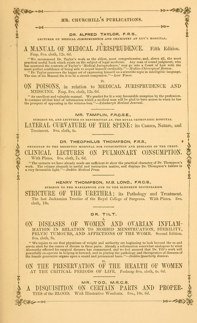 ^^■ot — *• mil churchill's publications. »^£ 3^* DR. ALFRED TAYLOR, F.R.S., LECTURER ON MEDICAL JURISPRUDENCE AND CHEMISTRY AT GUY'S HOSPITAL. A MANUAL OF MEDICAL JURISPRUDENCE. Fifth Edition. Fcap. 8vo. cloth, 12s. b'</.  We recommend Dr. Taylor's work as the ablest, most comprehensive, and, above all, the most practical useful book which exists on the subject of legal medicine. Any man of sound judgment, who has mastered the contents of Taylor's ' MedicalJurisprudencc,' may go into a Court of Law with the most perfect confidence of being' able to acquit himself creditably.''—Med&co-Chirurgical Review.  Dr. Taylor possesses the happy art of expressing himself on ascientific topic in intelligible language. The size of his Manual tits it to be a circuit companion.—Law Times. II. ON POISONS, in relation to MEDICAL JURISPRUDENCE AND MEDICINE. Fcap. 8vo. cloth, 12s. 6d.  An excellent and valuable manual. We predict for it a very favourable reception by the profession. It contains all that kind of information which a medical man will be glad to have access to when he has the prospect of appearing in the witness-box.—Edinburgh Medical Journal. MR. TAMPLIN, F.R.C.S.E., SURGEON TO, AND LECTURER ON DEFORMITIES AT, THE ROYAL ORTHOPAEDIC HOSPITAL. LATERAL CURVATURE OF THE SPINE: its Causes, Nature, and Treatment. 8vo. cloth, 4s. DR. THEOPHILUS THOMPSON, F.R.S., • PHYSICIAN TO THE BROMPTON HOSPITAL FOR CONSUMPTION AND DISEASES OF THE CHEST. CLINICAL LECTURES ON PULMONARY CONSUMPTION. With Plates. 8vo. cloth, 7s. 6d.  The extracts we have already made are sufficient to show the practical character of Dr. Thompson's work. The volume abonnds in useful and instructive matter, and displays Dr. Thompson's talents in a very favourable light.—Dublin Medical Press. HENRY THOMPSON, M.B. LOND., F.R.C.S., SURGEON TO THE MARYLEBONE AND TO THE BLENHEIM DISPENSARIES. STRICTURE OF THE URETHRA; its Pathology and Treatment. The last Jacksonian Treatise of the Royal College of Surgeons. With Plates. 8vo. cloth, 10s. DR. TILT. ON DISEASES OF WOMEN AND OYARIAN INFLAM- MATION IN RELATION TO MORBID MENSTRUATION, STERILITY, PELVIC TUMOURS, AND AFFECTIONS OF THE WOMB. Second Edition. 8vo. cloth, 9s.  We rejoice to see that physicians of weight and authority are beginning to look beyond the os and cervix uteri for the causes of disease in these parts. Already a reformation somewhat analogous to what Abernethy effected for surgical diseases has commenced, and we feel assured that Dr. Tilt's work will powerfully co-operate in helping it forward, and in placing the pathology and therapeutics of diseases of the female generative organs upon a sound and permanent basis.—Dublin Quarterly Review. ON THE PRESERVATION OF THE HEALTH OF WOMEN AT THE CRITICAL PERIODS OF LIFE. Foolscap 8vo. cloth, 4s. Sd. MR. TOD, M.R.C.S. A DISQUISITION ON CERTAIN PARTS AND PROPER- TIES of the BLOOD. With Illustrative Woodcuts. 8vo., 10s. 6d. s*—®>£- ~ JO—-=»5vf§