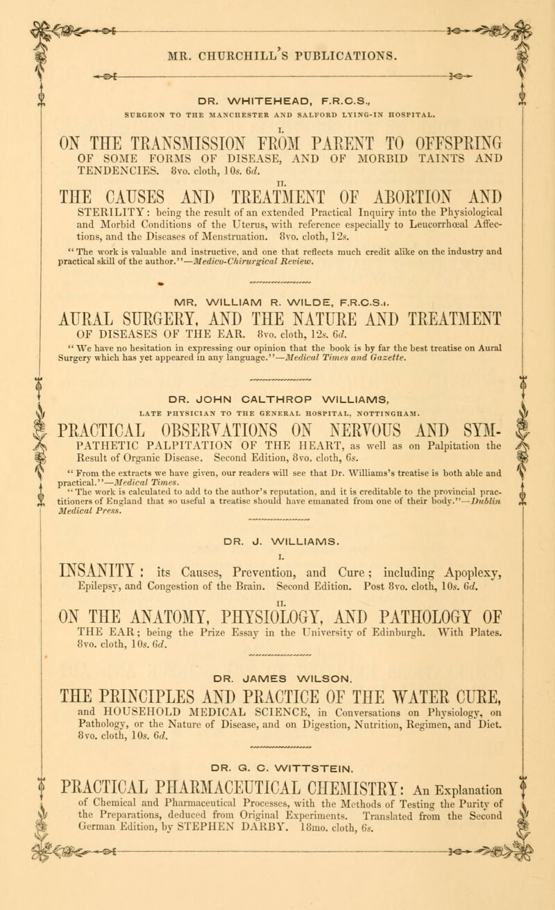 —*©-»- 3<S— DR. WHITEHEAD, F.R.C.S., SURGEON TO THE MANCHESTER AND SALFORD LYING-IN HOSPITAL. ON THE TRANSMISSION FROM PARENT TO OFFSPRING OF SOME FORMS OF DISEASE, AND OF MORBID TAINTS AND TENDENCIES. 8vo. cloth, 1 Os. 6d. THE CAUSES AND TREATMENT OF ABORTION AND STERILITY: being the result of an extended Practical Inquiry into the Physiological and Morbid Conditions of the Uterus, with reference especially to Leucorrhoeal Affec- tions, and the Diseases of Menstruation. 8vo. cloth, 12s.  The work is valuable and instructive, and one that reflects much credit alike on the industry and practical skill of the author.—Medico-Chirurgical Review. MR. WILLIAM R. WILDE, F.R.C.S.i. AURAL SURGERY, AND THE NATURE AND TREATMENT OF DISEASES OF THE EAR. 8vo. cloth, 12s. 6d.  We have no hesitation in expressing our opinion that the book is by far the best treatise on Aural Surgery which has yet appeared in any language.—Medical Times and Gazette. DR. JOHN CALTHROP WILLIAMS, LATE PHYSICIAN TO THE GENERAL HOSPITAL, NOTTINGHAM. PRACTICAL OBSERVATIONS ON NERYOUS AND Sym- pathetic PALPITATION OF THE HEART, as well as on Palpitation the Result of Organic Disease. Second Edition, 8vo. cloth, 6s.  From the extracts we have given, our readers will see that Dr. Williams's treatise is both able and practical.—Medical Times.  The work is calculated to add to the author's reputation, and it is creditable to the provincial prac- titioners of England that so useful a treatise should have emanated from one of their body.—Dublin. Medical Press. DR. J. WILLIAMS. I. INSANITY : its Causes, Prevention, and Cure; including Apoplexy, Epilepsy, and Congestion of the Brain. Second Edition. Post 8vo. cloth, 10s. 6d. ON THE ANATOMY, PHYSIOLOGY, AND PATHOLOGY OF THE EAR; being the Prize Essay in the University of Edinburgh. With Plates. 8vo. cloth, 10s. 6d. DR. JAMES WILSON. THE PRINCIPLES AND PRACTICE OF THE WATER CURE, and HOUSEHOLD MEDICAL SCIENCE, in Conversations on Physiology, on Pathology, or the Nature of Disease, and on Digestion, Nutrition, Regimen, and Diet. 8 vo. cloth, 10s. 6(/. DR. G. C. WITTSTEIN. PRACTICAL PHARMACEUTICAL CHEMISTRY: An Explanation of Chemical and Pharmaceutical Processes, with the Methods of Testing the Purity of the Preparations, deduced from Original Experiments. Translated from the Second German Edition, by STEPHEN DARBY. 18mo. cloth, 6s.